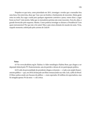 126 
Propalou-se que teria, como prioridade em 2011, investigar e revelar que o mensalão fora 
uma farsa. Em entrevista, disse que “esse caso me lembra o linchamento de inocentes. Muita gente 
entra na onda, fica cega e surda para qualquer argumento contrário e passa, vamos dizer, a jogar 
bosta na Geni”. Lula mentia. Sabia que os mensaleiros petistas não eram inocentes. Fora ele, aliás, o 
grande favorecido pelo esquema. Mentia. Como poderia investigar se deixava a Presidência? Com 
quais instrumentos? Por que não o fez antes? Mas o país estava distante do mundo da razão. Vivia, 
naquele momento, enfeitiçado pelo carisma de Lula.64 
Notas 
63 Ver www.abcdeluta.org.br. Djalma é o líder metalúrgico Djalma Bom, que chegou a ser 
deputado federal pelo PT. Posteriormente, saiu do partido e deixou de ter participação política. 
64 O culto da personalidade do presidente chegou a tal ponto — e tudo com amplo financi-amento 
público — que, em 2010, foi lançado um filme romanceando sua vida: Lula, o filho do Brasil. 
O filme acabou sendo um fracasso de público — eram esperados 20 milhões de espectadores, mas 
foi atingida apenas 5% da meta — e de crítica. 
 