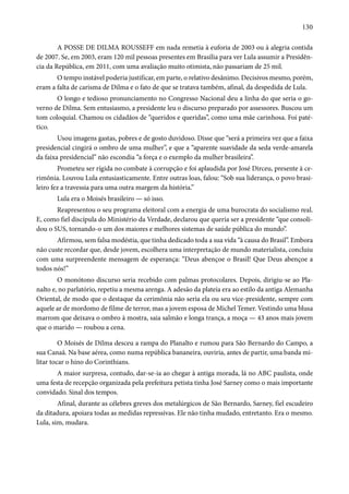 130 
A POSSE DE DILMA ROUSSEFF em nada remetia à euforia de 2003 ou à alegria contida 
de 2007. Se, em 2003, eram 120 mil pessoas presentes em Brasília para ver Lula assumir a Presidên-cia 
da República, em 2011, com uma avaliação muito otimista, não passariam de 25 mil. 
O tempo instável poderia justificar, em parte, o relativo desânimo. Decisivos mesmo, porém, 
eram a falta de carisma de Dilma e o fato de que se tratava também, afinal, da despedida de Lula. 
O longo e tedioso pronunciamento no Congresso Nacional deu a linha do que seria o go-verno 
de Dilma. Sem entusiasmo, a presidente leu o discurso preparado por assessores. Buscou um 
tom coloquial. Chamou os cidadãos de “queridos e queridas”, como uma mãe carinhosa. Foi paté-tico. 
Usou imagens gastas, pobres e de gosto duvidoso. Disse que “será a primeira vez que a faixa 
presidencial cingirá o ombro de uma mulher”, e que a “aparente suavidade da seda verde-amarela 
da faixa presidencial” não escondia “a força e o exemplo da mulher brasileira”. 
Prometeu ser rígida no combate à corrupção e foi aplaudida por José Dirceu, presente à ce-rimônia. 
Louvou Lula entusiasticamente. Entre outras loas, falou: “Sob sua liderança, o povo brasi-leiro 
fez a travessia para uma outra margem da história.” 
Lula era o Moisés brasileiro — só isso. 
Reapresentou o seu programa eleitoral com a energia de uma burocrata do socialismo real. 
E, como fiel discípula do Ministério da Verdade, declarou que queria ser a presidente “que consoli-dou 
o SUS, tornando-o um dos maiores e melhores sistemas de saúde pública do mundo”. 
Afirmou, sem falsa modéstia, que tinha dedicado toda a sua vida “à causa do Brasil”. Embora 
não custe recordar que, desde jovem, escolhera uma interpretação de mundo materialista, concluiu 
com uma surpreendente mensagem de esperança: “Deus abençoe o Brasil! Que Deus abençoe a 
todos nós!” 
O monótono discurso seria recebido com palmas protocolares. Depois, dirigiu-se ao Pla-nalto 
e, no parlatório, repetiu a mesma arenga. A adesão da plateia era ao estilo da antiga Alemanha 
Oriental, de modo que o destaque da cerimônia não seria ela ou seu vice-presidente, sempre com 
aquele ar de mordomo de filme de terror, mas a jovem esposa de Michel Temer. Vestindo uma blusa 
marrom que deixava o ombro à mostra, saia salmão e longa trança, a moça — 43 anos mais jovem 
que o marido — roubou a cena. 
O Moisés de Dilma desceu a rampa do Planalto e rumou para São Bernardo do Campo, a 
sua Canaã. Na base aérea, como numa república bananeira, ouviria, antes de partir, uma banda mi-litar 
tocar o hino do Corinthians. 
A maior surpresa, contudo, dar-se-ia ao chegar à antiga morada, lá no ABC paulista, onde 
uma festa de recepção organizada pela prefeitura petista tinha José Sarney como o mais importante 
convidado. Sinal dos tempos. 
Afinal, durante as célebres greves dos metalúrgicos de São Bernardo, Sarney, fiel escudeiro 
da ditadura, apoiara todas as medidas repressivas. Ele não tinha mudado, entretanto. Era o mesmo. 
Lula, sim, mudara. 
 