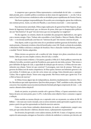 131 
A comprovar que o governo Dilma representaria a continuidade do de Lula — e continui-dade 
piorada, pois o modelo político-econômico já dava sinais de esgotamento —, no dia 3 de ja-neiro 
a Casa Civil encerrou a sindicância sobre as atividades pouco republicanas de Erenice Guerra. 
Não houve qualquer responsabilização. De acordo com a investigação, apesar das evidências, 
não existiam provas. Assim, na esfera do Planalto, o caso festava encerrado — como esperado. 
Para demonstrar autoridade, Dilma exigiu explicações do general José Elito Siqueira, do ga-binete 
de Segurança Institucional, que, no discurso de posse, disse que os desaparecidos políticos 
são um “fato histórico” do qual “nós não temos que nos envergonhar ou vangloriar”. 
No dia seguinte, no entanto, diante do escândalo dos passaportes diplomáticos, não agiria 
com a mesma energia. Claro. Tinham sido concedidos a Luís Cláudio e Marcos Cláudio, filhos de 
Lula — e em decisão justificada com base em “interesse do país”. Isto mesmo: interesse do país. 
Dias depois, soube-se que dois netos do ex-presidente também gozavam do benefício. Após 
muita pressão, o Itamaraty revelaria a lista de beneficiados: eram 328. Desde a eclosão do escândalo, 
o Ministério Público solicitara a anulação do benefício. Para o chanceler Antônio Patriota, porém, 
a medida “feriria” direitos adquiridos. 
Dilma iniciara seu governo sob a sombra de Lula. Sempre teve plena consciência de seus 
limites. Sabia que era uma simples criatura, obra de Lula, o criador. 
Isto ficaria muito evidente a 3 de janeiro, quando a Folha de S. Paulo publicou entrevista de 
Gilberto Carvalho, secretário-geral da Presidência, para quem ela não tinha carisma: “Não temos o 
peso definidor da figura do Lula, a capacidade de sedução que ele exerceu. A Dilma não tem natu-ralmente 
essa relação. Vamos ter que construir.” E prosseguia, num tom de ameaça: “Acho que o 
governo da Dilma será de muita competência. Se Deus quiser, faremos um belíssimo governo e ela 
será reeleita. É evidente que, se não der certo, temos um curinga. Estou dizendo para a oposição: 
‘Calma. Não se agitem demais. Temos uma carga pesada. Não brinca muito que a gente traz.’ É ter 
o Pelé no banco de reservas.” 
Se Dilma tivesse algum tipo de independência, demitiria imediatamente o ministro. Não o 
fez. Reconheceu que nada representava. Que fora eleita porque o “Pelé”, candidato oculto, não podia 
concorrer. Seu mandato nascia incontornavelmente limitado pela figura onipresente de Lula — e ele 
usaria e abusaria desta relação.65 
Ainda em janeiro, na primeira reunião sob o governo Dilma, o Copom aumentaria a taxa 
básica de juros em meio ponto, para 11,25%. A alta tinha como objetivo frear o consumo e segurar 
a inflação. 
Outra medida na mesma direção era o esperado corte no orçamento, na ordem de R$ 50 
bilhões — isto num ano recém-iniciado, com os novos ministros ainda aprovando os gastos de suas 
pastas a partir do que fora apresentado no final do exercício anterior. 
Como os cortes foram realizados aleatoriamente, de modo a simplesmente cumprir uma 
meta, por que então discutir e elaborar, durante meses, o planejamento orçamentário? 
Em fevereiro, foi aprovado o novo salário mínimo, de R$ 545. E mais: o Congresso, em uma 
espécie de autocassação, entregara ao Executivo o direito de estabelecer o mínimo, por decreto, até 
 