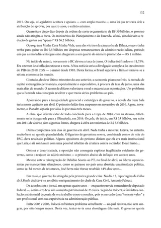 132 
2015. Ou seja, o Legislativo aceitara e apoiara — com ampla maioria — uma lei que retirava dele a 
atribuição de aprovar, por quatro anos, o salário mínimo. 
Quarenta e cinco dias depois da ordem de corte orçamentário de R$ 50 bilhões, o governo 
ainda não atingira a meta. Os ministérios do Planejamento e da Fazenda, afinal, concluiriam a re-dução 
de gastos em “apenas” R$ 36,2 bilhões. 
O programa Minha Casa Minha Vida, uma das vitrines da campanha de Dilma, sequer tinha 
verba para quitar os R$ 9,5 bilhões em despesas remanescentes da administração lulista, período 
em que as moradias entregues não chegaram a um quarto do número prometido — R$ 1 milhão. 
No início de março, novamente o BC elevou a taxa de juros. O índice foi fixado em 11,75%. 
Era o temor de a inflação estourar a meta. A boa notícia seria a divulgação completa do crescimento 
do PIB em 2010: 7,5% — o maior desde 1985. Desta forma, o Brasil superava a Itália e tornava-se a 
sétima economia do mundo. 
Contudo, desde o último trimestre do ano anterior, a economia pisara no freio. A entrada de 
capital estrangeiro permanecia, especialmente o especulativo, à procura da taxa de juros, uma das 
mais altas do mundo. O acesso de dólares valorizava o real e encarecia as exportações. Um problema 
que a Fazenda não conseguia resolver e que trazia sérios problemas ao país. 
Apontando para a incapacidade gerencial e estratégica do governo, a novela do trem bala 
teria novos capítulos em abril. O primeiro leilão fora suspenso em novembro de 2010. Agora, nova-mente, 
o Planalto optaria por adiá-lo por mais três meses. 
A obra, que deveria estar de todo concluída para a Copa de 2014, com os atrasos, dificil-mente 
seria inaugurada para a Olimpíada, em 2016. Orçada, de início, em R$ 33 bilhões, seu valor 
em 2011, de acordo com algumas fontes, chegava à cifra astronômica de R$ 53 bilhões. 
Dilma completara cem dias de governo em abril. Nada tinha a mostrar. Estava, no entanto, 
muito bem no quesito popularidade. O figurino de gerentona severa, combinada com o de mãe do 
PAC, dera resultado político. Alguns opositores do petismo diziam que ela era mais institucional 
que Lula, e até sonhavam com uma possível rebelião da criatura contra o criador. Doce ilusão.... 
Omissa e desarticulada, a oposição não conseguia explorar fragilidades evidentes do go-verno, 
como o reajuste do salário mínimo — o primeiro abaixo da inflação em catorze anos. 
Mesmo ante a reintegração de Delúbio Soares ao PT, no final de abril, os líderes oposicio-nistas 
permaneceriam silenciosos, como se pairasse no país uma absoluta unanimidade política, 
como se, há menos de seis meses, José Serra não tivesse recebido 44% dos votos... 
Em maio, o governo foi atingido pela primeira grande crise. No dia 15, reportagem da Folha 
de S.Paulo dedicava-se ao súbito enriquecimento do chefe da Casa Civil, Antonio Palocci. 
De acordo com o jornal, em apenas quatro anos — enquanto exercia o mandato de deputado 
federal —, o ministro teve um aumento patrimonial de 25 vezes. Segundo Palocci, a fantástica evo-lução 
patrimonial decorria de seu trabalho como consultor, pois o mercado dava “enorme valor” a 
um profissional com sua experiência na administração pública. 
Entre 2005 e 2006, Palocci enfrentara problema semelhante — ao qual resistiu, não sem san-grar, 
por oito longos meses. Desta vez, tentar-se-ia uma abordagem diferente. O governo queria 
 