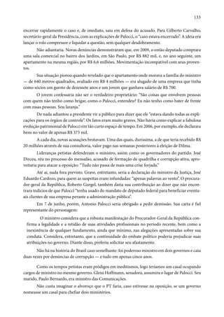 133 
encerrar rapidamente o caso e, de imediato, saiu em defesa do acusado. Para Gilberto Carvalho, 
secretário-geral da Presidência, com as explicações de Palocci, o “caso estava encerrado”. A ideia era 
lançar o rolo compressor e liquidar a questão, sem qualquer desdobramento. 
Não adiantaria. Novas denúncias demonstraram que, em 2009, o então deputado comprara 
uma sala comercial no bairro dos Jardins, em São Paulo, por R$ 882 mil, e, no ano seguinte, um 
apartamento na mesma região, por R$ 6,6 milhões. Movimentação incompatível com seus proven-tos. 
Sua situação piorou quando revelado que o apartamento onde morava a família do ministro 
— de 640 metros quadrados, avaliado em R$ 4 milhões — era alugado de uma empresa que tinha 
como sócios um garoto de dezessete anos e um jovem que ganhava salário de R$ 700. 
O jovem confessaria não ser o verdadeiro proprietário: “São coisas que envolvem pessoas 
com quem não tenho como brigar, como o Palocci, entendeu? Eu não tenho como bater de frente 
com essas pessoas. Sou laranja.” 
De nada adiantou a presidente vir a público para dizer que ele “estava dando todas as expli-cações 
para os órgãos de controle”. Os fatos eram muito graves. Não havia como explicar a fabulosa 
evolução patrimonial de Palocci em tão curto espaço de tempo. Em 2006, por exemplo, ele declarara 
bens no valor de apenas R$ 375 mil. 
A cada dia, novas acusações brotavam. Uma das quais, duríssima, a de que teria recebido R$ 
20 milhões através de sua consultoria, valor pago nas semanas posteriores à eleição de Dilma. 
Lideranças petistas defenderam o ministro, assim como os governadores do partido. José 
Dirceu, réu no processo do mensalão, acusado de formação de quadrilha e corrupção ativa, apro-veitaria 
para atacar a oposição: “Tudo não passa de mais uma crise forjada.” 
Até aí, nada fora previsto. Grave, entretanto, seria a declaração do ministro da Justiça, José 
Eduardo Cardozo, para quem as suspeitas eram infundadas: “apenas palavras ao vento”. O procura-dor- 
geral da República, Roberto Gurgel, também daria sua contribuição ao dizer que não encon-trara 
indícios de que Palocci “tenha usado do mandato de deputado federal para beneficiar eventu-ais 
clientes de sua empresa perante a administração pública”. 
Em 7 de junho, porém, Antonio Palocci seria obrigado a pedir demissão. Sua carta é fiel 
representante do personagem: 
O ministro considera que a robusta manifestação do Procurador-Geral da República con-firma 
a legalidade e a retidão de suas atividades profissionais no período recente, bem como a 
inexistência de qualquer fundamento, ainda que mínimo, nas alegações apresentadas sobre sua 
conduta. Considera, entretanto, que a continuidade do embate político poderia prejudicar suas 
atribuições no governo. Diante disso, preferiu solicitar seu afastamento. 
Não há na história do Brasil caso semelhante: foi poderoso ministro em dois governos e caiu 
duas vezes por denúncias de corrupção — e tudo em apenas cinco anos. 
Como os tempos petistas eram pródigos em ineditismos, logo teríamos um casal ocupando 
cargos de ministro no mesmo governo. Gleisi Hoffmann, senadora, assumira o lugar de Palocci. Seu 
marido, Paulo Bernardo, era ministro das Comunicações. 
Não custa imaginar o alvoroço que o PT faria, caso estivesse na oposição, se um governo 
nomeasse um casal para chefiar dois ministérios. 
 