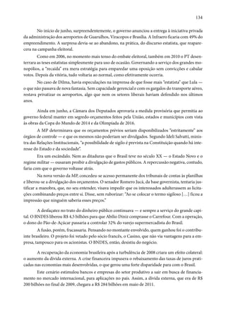 134 
No início de junho, surpreendentemente, o governo anunciou a entrega à iniciativa privada 
da administração dos aeroportos de Guarulhos, Viracopos e Brasília. A Infraero ficaria com 49% do 
empreendimento. A surpresa devia-se ao abandono, na prática, do discurso estatista, que reapare-cera 
na campanha eleitoral. 
Como em 2006, no momento mais tenso do embate eleitoral, também em 2010 o PT desen-terrara 
as teses estatistas simplesmente para uso de ocasião. Governando a serviço dos grandes mo-nopólios, 
a “recaída” era mera estratégia para emparedar uma oposição sem convicções e cabalar 
votos. Depois da vitória, tudo voltaria ao normal, como efetivamente ocorria. 
No caso de Dilma, havia especulações na imprensa de que fosse mais “estatista” que Lula — 
o que não passava de nova fantasia. Sem capacidade gerencial e com os gargalos do transporte aéreo, 
restava privatizar os aeroportos, algo que nem os setores liberais haviam defendido nos últimos 
anos. 
Ainda em junho, a Câmara dos Deputados aprovaria a medida provisória que permitia ao 
governo federal manter em segredo orçamentos feitos pela União, estados e municípios com vista 
às obras da Copa do Mundo de 2014 e da Olimpíada de 2016. 
A MP determinava que os orçamentos prévios seriam disponibilizados “estritamente” aos 
órgãos de controle — e que os mesmos não poderiam ser divulgados. Segundo Ideli Salvatti, minis-tra 
das Relações Institucionais, “a possibilidade de sigilo é prevista na Constituição quando há inte-resse 
do Estado e da sociedade”. 
Era um escândalo. Nem as ditaduras que o Brasil teve no século XX — o Estado Novo e o 
regime militar — ousaram proibir a divulgação de gastos públicos. A repercussão negativa, contudo, 
faria com que o governo voltasse atrás. 
Na nova versão da MP, concedeu-se acesso permanente dos tribunais de contas às planilhas 
e liberou-se a divulgação dos orçamentos. O senador Romero Jucá, da base governista, tentaria jus-tificar 
a manobra, que, no seu entender, visava impedir que os interessados adulterassem as licita-ções 
combinando preços entre si. Disse, sem ruborizar: “Ao se colocar o termo sigiloso […] ficou a 
impressão que ninguém saberia esses preços.” 
A desfaçatez no trato do dinheiro público continuava — e sempre a serviço do grande capi-tal. 
O BNDES liberou R$ 4,5 bilhões para que Abílio Diniz comprasse o Carrefour. Com a operação, 
o dono do Pão-de-Açúcar passaria a controlar 32% do varejo supermercadista do Brasil. 
A fusão, porém, fracassaria. Pensando no montante envolvido, quem ganhou foi o contribu-inte 
brasileiro. O projeto foi vetado pelo sócio francês, o Casino, que não via vantagens para a em-presa, 
tampouco para os acionistas. O BNDES, então, desistiu do negócio. 
A recuperação da economia brasileira após a turbulência de 2008 criara um efeito colateral: 
o aumento da dívida externa. A crise financeira impusera o rebaixamento das taxas de juros prati-cadas 
nas economias mais desenvolvidas, o que gerou uma forte disparidade para com o Brasil. 
Este cenário estimulou bancos e empresas do setor produtivo a sair em busca de financia-mento 
no mercado internacional, para aplicações no país. Assim, a dívida externa, que era de R$ 
200 bilhões no final de 2009, chegara a R$ 284 bilhões em maio de 2011. 
 