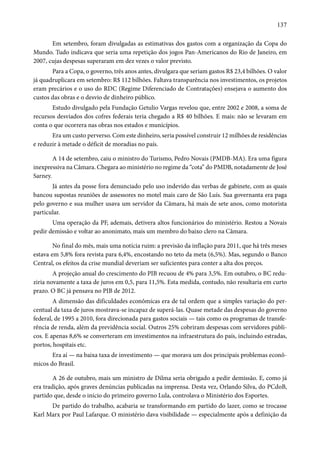137 
Em setembro, foram divulgadas as estimativas dos gastos com a organização da Copa do 
Mundo. Tudo indicava que seria uma repetição dos jogos Pan-Americanos do Rio de Janeiro, em 
2007, cujas despesas superaram em dez vezes o valor previsto. 
Para a Copa, o governo, três anos antes, divulgara que seriam gastos R$ 23,4 bilhões. O valor 
já quadruplicara em setembro: R$ 112 bilhões. Faltava transparência nos investimentos, os projetos 
eram precários e o uso do RDC (Regime Diferenciado de Contratações) ensejava o aumento dos 
custos das obras e o desvio de dinheiro público. 
Estudo divulgado pela Fundação Getulio Vargas revelou que, entre 2002 e 2008, a soma de 
recursos desviados dos cofres federais teria chegado a R$ 40 bilhões. E mais: não se levaram em 
conta o que ocorrera nas obras nos estados e municípios. 
Era um custo perverso. Com este dinheiro, seria possível construir 12 milhões de residências 
e reduzir à metade o déficit de moradias no país. 
A 14 de setembro, caiu o ministro do Turismo, Pedro Novais (PMDB-MA). Era uma figura 
inexpressiva na Câmara. Chegara ao ministério no regime da “cota” do PMDB, notadamente de José 
Sarney. 
Já antes da posse fora denunciado pelo uso indevido das verbas de gabinete, com as quais 
bancou supostas reuniões de assessores no motel mais caro de São Luís. Sua governanta era paga 
pelo governo e sua mulher usava um servidor da Câmara, há mais de sete anos, como motorista 
particular. 
Uma operação da PF, ademais, detivera altos funcionários do ministério. Restou a Novais 
pedir demissão e voltar ao anonimato, mais um membro do baixo clero na Câmara. 
No final do mês, mais uma notícia ruim: a previsão da inflação para 2011, que há três meses 
estava em 5,8% fora revista para 6,4%, encostando no teto da meta (6,5%). Mas, segundo o Banco 
Central, os efeitos da crise mundial deveriam ser suficientes para conter a alta dos preços. 
A projeção anual do crescimento do PIB recuou de 4% para 3,5%. Em outubro, o BC redu-ziria 
novamente a taxa de juros em 0,5, para 11,5%. Esta medida, contudo, não resultaria em curto 
prazo. O BC já pensava no PIB de 2012. 
A dimensão das dificuldades econômicas era de tal ordem que a simples variação do per-centual 
da taxa de juros mostrava-se incapaz de superá-las. Quase metade das despesas do governo 
federal, de 1995 a 2010, fora direcionada para gastos sociais — tais como os programas de transfe-rência 
de renda, além da previdência social. Outros 25% cobriram despesas com servidores públi-cos. 
E apenas 8,6% se converteram em investimentos na infraestrutura do país, incluindo estradas, 
portos, hospitais etc. 
Era aí — na baixa taxa de investimento — que morava um dos principais problemas econô-micos 
do Brasil. 
A 26 de outubro, mais um ministro de Dilma seria obrigado a pedir demissão. E, como já 
era tradição, após graves denúncias publicadas na imprensa. Desta vez, Orlando Silva, do PCdoB, 
partido que, desde o início do primeiro governo Lula, controlava o Ministério dos Esportes. 
De partido do trabalho, acabaria se transformando em partido do lazer, como se trocasse 
Karl Marx por Paul Lafarque. O ministério dava visibilidade — especialmente após a definição da 
 