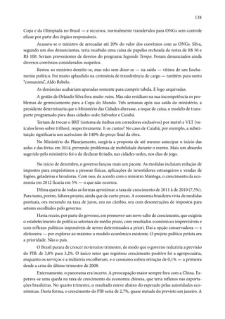 138 
Copa e da Olimpíada no Brasil — e recursos, normalmente transferidos para ONGs sem controle 
eficaz por parte dos órgãos responsáveis. 
Acusava-se o ministro de arrecadar até 20% do valor dos convênios com as ONGs. Silva, 
segundo um dos denunciantes, teria recebido uma caixa de papelão recheada de notas de R$ 50 e 
R$ 100. Seriam provenientes de desvios do programa Segundo Tempo. Foram denunciados ainda 
diversos convênios considerados suspeitos. 
Restou ao ministro demitir-se, mas não sem dizer-se — na saída — vítima de um lincha-mento 
político. Foi muito aplaudido na cerimônia de transferência de cargo — também para outro 
“comunista”, Aldo Rebelo. 
As denúncias acabariam apuradas somente para cumprir tabela. E logo arquivadas. 
A gestão de Orlando Silva fora muito ruim. Mas não residiam na sua incompetência os pro-blemas 
de gerenciamento para a Copa do Mundo. Três semanas após sua saída do ministério, a 
presidente determinaria que o Ministério das Cidades alterasse, a toque de caixa, o modelo de trans-porte 
programado para duas cidades-sede: Salvador e Cuiabá. 
Teriam de trocar o BRT (sistema de ônibus em corredores exclusivos) por metrô e VLT (ve-ículos 
leves sobre trilhos), respectivamente. E os custos? No caso de Cuiabá, por exemplo, a substi-tuição 
significaria um acréscimo de 140% do preço final da obra. 
No Ministério do Planejamento, surgiria a proposta de até mesmo antecipar o início das 
aulas e das férias em 2014, prevendo problemas de mobilidade durante o evento. Mais um absurdo 
sugerido pelo ministério foi o de declarar feriado, nas cidades-sedes, nos dias de jogo. 
No início de dezembro, o governo lançou mais um pacote. As medidas incluíam redução de 
impostos para empréstimos a pessoas físicas, aplicações de investidores estrangeiros e vendas de 
fogões, geladeiras e lavadoras. Com isso, de acordo com o ministro Mantega, o crescimento da eco-nomia 
em 2012 ficaria em 5% — o que não ocorreu. 
Dilma queria de todas as formas aproximar a taxa de crescimento de 2011 à de 2010 (7,5%). 
Para tanto, porém, faltava projeto, ainda que de curto prazo. A economia brasileira vivia de medidas 
pontuais, ora mexendo na taxa de juros, ora no câmbio, ora com desonerações de impostos para 
setores escolhidos pelo governo. 
Havia receio, por parte do governo, em promover um novo salto de crescimento, que exigiria 
o estabelecimento de políticas setoriais de médio prazo, com resultados econômicos imprevisíveis e 
com reflexos políticos impossíveis de serem determinados a priori. Daí a opção conservadora — e 
eleitoreira — por explorar ao máximo o modelo econômico existente. O projeto político petista era 
a prioridade. Não o país. 
O Brasil parara de crescer no terceiro trimestre, de modo que o governo reduziria a previsão 
do PIB: de 3,8% para 3,2%. O único setor que registrou crescimento positivo foi a agropecuária, 
enquanto os serviços e a indústria encolheram, e o consumo sofreu retração de 0,1% — a primeira 
desde a crise do último trimestre de 2008. 
Externamente, o panorama era incerto. A preocupação maior sempre fora com a China. Es-perava- 
se uma queda na taxa de crescimento da economia chinesa, que teria reflexos nas exporta-ções 
brasileiras. No quarto trimestre, o resultado esteve abaixo do esperado pelas autoridades eco-nômicas. 
Desta forma, o crescimento do PIB seria de 2,7%, quase metade do previsto em janeiro. A 
 
