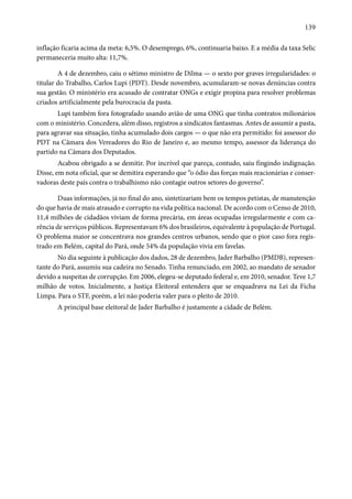139 
inflação ficaria acima da meta: 6,5%. O desemprego, 6%, continuaria baixo. E a média da taxa Selic 
permaneceria muito alta: 11,7%. 
A 4 de dezembro, caiu o sétimo ministro de Dilma — o sexto por graves irregularidades: o 
titular do Trabalho, Carlos Lupi (PDT). Desde novembro, acumularam-se novas denúncias contra 
sua gestão. O ministério era acusado de contratar ONGs e exigir propina para resolver problemas 
criados artificialmente pela burocracia da pasta. 
Lupi também fora fotografado usando avião de uma ONG que tinha contratos milionários 
com o ministério. Concedera, além disso, registros a sindicatos fantasmas. Antes de assumir a pasta, 
para agravar sua situação, tinha acumulado dois cargos — o que não era permitido: foi assessor do 
PDT na Câmara dos Vereadores do Rio de Janeiro e, ao mesmo tempo, assessor da liderança do 
partido na Câmara dos Deputados. 
Acabou obrigado a se demitir. Por incrível que pareça, contudo, saiu fingindo indignação. 
Disse, em nota oficial, que se demitira esperando que “o ódio das forças mais reacionárias e conser-vadoras 
deste país contra o trabalhismo não contagie outros setores do governo”. 
Duas informações, já no final do ano, sintetizariam bem os tempos petistas, de manutenção 
do que havia de mais atrasado e corrupto na vida política nacional. De acordo com o Censo de 2010, 
11,4 milhões de cidadãos viviam de forma precária, em áreas ocupadas irregularmente e com ca-rência 
de serviços públicos. Representavam 6% dos brasileiros, equivalente à população de Portugal. 
O problema maior se concentrava nos grandes centros urbanos, sendo que o pior caso fora regis-trado 
em Belém, capital do Pará, onde 54% da população vivia em favelas. 
No dia seguinte à publicação dos dados, 28 de dezembro, Jader Barbalho (PMDB), represen-tante 
do Pará, assumiu sua cadeira no Senado. Tinha renunciado, em 2002, ao mandato de senador 
devido a suspeitas de corrupção. Em 2006, elegeu-se deputado federal e, em 2010, senador. Teve 1,7 
milhão de votos. Inicialmente, a Justiça Eleitoral entendera que se enquadrava na Lei da Ficha 
Limpa. Para o STF, porém, a lei não poderia valer para o pleito de 2010. 
A principal base eleitoral de Jader Barbalho é justamente a cidade de Belém. 
 