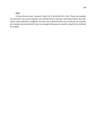 140 
Nota 
65 Lula, diversas vezes, “ameaçou” voltar. Em 27 de abril de 2011, diria: “Estou com saudade, 
um comichão, uma coceira esquisita, com vontade de fazer caravana, viajar pelos estados, fazer ple-nárias, 
visitar quilombos e indígenas. Eu estou com vontade de tudo, mas eu tenho de me controlar, 
pois somente com autocontrole é que vou conseguir desencarnar e assumir o papel de ex-presidente 
de verdade.” 
 