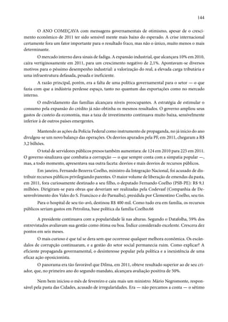 144 
O ANO COMEÇAVA com mensagens governamentais de otimismo, apesar de o cresci-mento 
econômico de 2011 ter sido sensivel mente mais baixo do esperado. A crise internacional 
certamente fora um fator importante para o resultado fraco, mas não o único, muito menos o mais 
determinante. 
O mercado interno dava sinais de fadiga. A expansão industrial, que alcançara 10% em 2010, 
caíra vertiginosamente em 2011, para um crescimento negativo de 2,1%. Apontavam-se diversos 
motivos para o péssimo desempenho industrial: a valorização do real, a elevada carga tributária e 
uma infraestrutura defasada, pesada e ineficiente. 
A razão principal, porém, era a falta de uma política governamental para o setor — o que 
fazia com que a indústria perdesse espaço, tanto no quantum das exportações como no mercado 
interno. 
O endividamento das famílias alcançara níveis preocupantes. A estratégia de estimular o 
consumo pela expansão do crédito já não obtinha os mesmos resultados. O governo ampliou seus 
gastos de custeio da economia, mas a taxa de investimento continuava muito baixa, sensivelmente 
inferior à de outros países emergentes. 
Mantendo as ações da Polícia Federal como instrumento de propaganda, no já início do ano 
divulgou-se um novo balanço das operações. Os desvios apurados pela PF, em 2011, chegaram a R$ 
3,2 bilhões. 
O total de servidores públicos presos também aumentara: de 124 em 2010 para 225 em 2011. 
O governo sinalizava que combatia a corrupção — o que sempre conta com a simpatia popular —, 
mas, a todo momento, apresentava sua outra faceta: desvios e mais desvios de recursos públicos. 
Em janeiro, Fernando Bezerra Coelho, ministro da Integração Nacional, foi acusado de dis-tribuir 
recursos públicos privilegiando parentes. O maior volume de liberação de emendas da pasta, 
em 2011, fora curiosamente destinado a seu filho, o deputado Fernando Coelho (PSB-PE): R$ 9,1 
milhões. Dirigiram-se para obras que deveriam ser realizadas pela Codevasf (Companhia de De-senvolvimento 
dos Vales do S. Francisco e do Parnaíba), presidida por Clementino Coelho, seu tio. 
Para o hospital de seu tio-avô, destinou R$ 400 mil. Como tudo era em família, os recursos 
públicos seriam gastos em Petrolina, base política da família Coelho.66 
A presidente continuava com a popularidade lá nas alturas. Segundo o Datafolha, 59% dos 
entrevistados avaliavam sua gestão como ótima ou boa. Índice considerado excelente. Crescera dez 
pontos em seis meses. 
O mais curioso é que tal se dera sem que ocorresse qualquer melhora econômica. Os escân-dalos 
de corrupção continuaram, e a gestão do setor social permanecia ruim. Como explicar? A 
eficiente propaganda governamental, o desinteresse popular pela política e a inexistência de uma 
eficaz ação oposicionista. 
O panorama era tão favorável que Dilma, em 2011, obteve resultado superior ao de seu cri-ador, 
que, no primeiro ano do segundo mandato, alcançara avaliação positiva de 50%. 
Nem bem iniciou o mês de fevereiro e caiu mais um ministro: Mário Negromonte, respon-sável 
pela pasta das Cidades, acusado de irregularidades. Era — não percamos a conta — o sétimo 
 