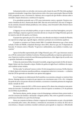 146 
Lula passaria então a se articular, com sucesso, pela criação de uma CPI. Não tinha qualquer 
propósito moralizador. Longe disso. Queria desviar todo o foco para o governador Marconi Perillo 
(GO), poupando os seus, e incriminá-lo. Ademais, não se esquecia de que Perillo o alertara sobre o 
mensalão e depois denunciara a existência do esquema. 
O ex-presidente pretendia usar a CPI como instrumento contra a oposição. Desejava reas-sumir 
a bandeira da ética, chamuscada desde 2005. Mas não seria tarefa fácil. Dos seus 32 integran-tes 
da comissão, dezessete tinham pendências com a Justiça, como Fernando Collor, Romero Jucá e 
Cássio Cunha Lima. 
A bagunça em sua articulação política, ao que se somava uma base heterogênea, sem prin-cípios 
e fisiológica, imporia ao governo uma dura derrota na votação do Código Florestal, apesar de 
ter maioria, mais de três quartos, na Câmara. 
O projeto fora aprovado, por 274 a 184 votos, mas alterado em relação à vontade do Planalto, 
em especial nos artigos que, segundo alguns, reduziam a proteção aos ecossistemas aquáticos. 
O projeto se arrastava na Câmara desde 2009. O resultado demonstrou que a base estava 
rachada. O líder do PMDB, o deputado Henrique Alves (RN), observou que, dos 78 deputados da 
bancada, 76 votaram contra o Planalto: “O governo é ambientalista, mas também é ruralista, é pe-cuarista.” 
Apesar do barulho representado pelo Código Florestal, para o PT o que interessava mesmo 
era a CPI do contraventor Carlinhos Cachoeira. Denúncias publicadas na imprensa apimentaram o 
caso. O governo resolveu, através de suas lideranças parlamentares, obter algum tipo de acordo com 
a oposição, limitando as investigações. 
O dono da construtora Delta, Fernando Cavendish, amigo do governador do Rio de Janeiro, 
Sérgio Cabral, não fora chamado a depor. Pedidos de quebra de sigilo fiscal e telefônico do empre-sário 
também seriam vetados. 
No fim, todos “se salvaram”, menos o erário. Os três mosqueteiros às avessas, Perillo, Queiroz 
e Cabral, depois de inúmeras manobras políticas, conseguiram sobreviver à tormenta — o relatório 
final da CPI foi aprovado em dezembro com apenas duas páginas. 
Se no Congresso era relativamente fácil manobrar, na economia a situação se mostrava bem 
diversa. Mantega insistia no mantra de que esperava um crescimento entre 3,5% e 4%. A despeito 
da queda de juros e de pacotes oficiais de estímulo, a economia se mantinha próxima da estagnação 
desde a metade de 2011. 
De janeiro a março de 2012, o PIB crescera apenas 0,2%, abaixo das estimativas mais pessi-mistas 
do mercado. O resultado punha em risco a meta de superar os modestos 2,7% do primeiro 
ano de Dilma na presidência. 
Não haveria alarme, porém, porque a taxa de desemprego continuava baixa, preservando o 
nível de consumo das famílias e atenuando o desgaste político. Mas, entre as grandes economias, a 
performance brasileira era a pior fora da Europa. 
Havia um conjunto de fatores a limitar o ingresso de investimentos no país: a lucratividade 
era consumida pelos custos, altos demais; a retomada do crescimento no começo de 2012 não se 
concretizara; a situação econômica mundial continuava preocupando as empresas e dificultando 
 