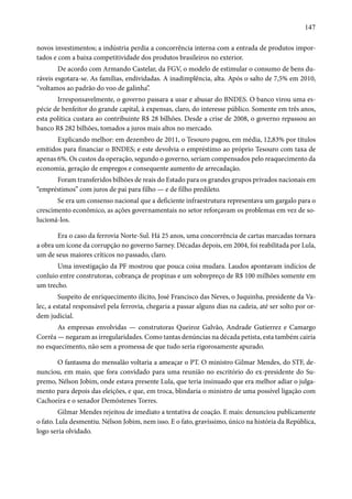 147 
novos investimentos; a indústria perdia a concorrência interna com a entrada de produtos impor-tados 
e com a baixa competitividade dos produtos brasileiros no exterior. 
De acordo com Armando Castelar, da FGV, o modelo de estimular o consumo de bens du-ráveis 
esgotara-se. As famílias, endividadas. A inadimplência, alta. Após o salto de 7,5% em 2010, 
“voltamos ao padrão do voo de galinha”. 
Irresponsavelmente, o governo passara a usar e abusar do BNDES. O banco virou uma es-pécie 
de benfeitor do grande capital, à expensas, claro, do interesse público. Somente em três anos, 
esta política custara ao contribuinte R$ 28 bilhões. Desde a crise de 2008, o governo repassou ao 
banco R$ 282 bilhões, tomados a juros mais altos no mercado. 
Explicando melhor: em dezembro de 2011, o Tesouro pagou, em média, 12,83% por títulos 
emitidos para financiar o BNDES; e este devolvia o empréstimo ao próprio Tesouro com taxa de 
apenas 6%. Os custos da operação, segundo o governo, seriam compensados pelo reaquecimento da 
economia, geração de empregos e consequente aumento de arrecadação. 
Foram transferidos bilhões de reais do Estado para os grandes grupos privados nacionais em 
“empréstimos” com juros de pai para filho — e de filho predileto. 
Se era um consenso nacional que a deficiente infraestrutura representava um gargalo para o 
crescimento econômico, as ações governamentais no setor reforçavam os problemas em vez de so-lucioná- 
los. 
Era o caso da ferrovia Norte-Sul. Há 25 anos, uma concorrência de cartas marcadas tornara 
a obra um ícone da corrupção no governo Sarney. Décadas depois, em 2004, foi reabilitada por Lula, 
um de seus maiores críticos no passado, claro. 
Uma investigação da PF mostrou que pouca coisa mudara. Laudos apontavam indícios de 
conluio entre construtoras, cobrança de propinas e um sobrepreço de R$ 100 milhões somente em 
um trecho. 
Suspeito de enriquecimento ilícito, José Francisco das Neves, o Juquinha, presidente da Va-lec, 
a estatal responsável pela ferrovia, chegaria a passar alguns dias na cadeia, até ser solto por or-dem 
judicial. 
As empresas envolvidas — construtoras Queiroz Galvão, Andrade Gutierrez e Camargo 
Corrêa — negaram as irregularidades. Como tantas denúncias na década petista, esta também cairia 
no esquecimento, não sem a promessa de que tudo seria rigorosamente apurado. 
O fantasma do mensalão voltaria a ameaçar o PT. O ministro Gilmar Mendes, do STF, de-nunciou, 
em maio, que fora convidado para uma reunião no escritório do ex-presidente do Su-premo, 
Nélson Jobim, onde estava presente Lula, que teria insinuado que era melhor adiar o julga-mento 
para depois das eleições, e que, em troca, blindaria o ministro de uma possível ligação com 
Cachoeira e o senador Demóstenes Torres. 
Gilmar Mendes rejeitou de imediato a tentativa de coação. E mais: denunciou publicamente 
o fato. Lula desmentiu. Nélson Jobim, nem isso. E o fato, gravíssimo, único na história da República, 
logo seria olvidado. 
 