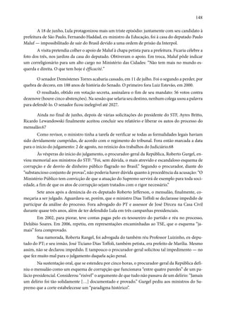 148 
A 18 de junho, Lula protagonizou mais um triste episódio: juntamente com seu candidato à 
prefeitura de São Paulo, Fernando Haddad, ex-ministro da Educação, foi à casa do deputado Paulo 
Maluf — impossibilitado de sair do Brasil devido a uma ordem de prisão da Interpol. 
A visita pretendia colher o apoio de Maluf à chapa petista para a prefeitura. Ficaria célebre a 
foto dos três, nos jardins da casa do deputado. Obtiveram o apoio. Em troca, Maluf pôde indicar 
um correligionário para um alto cargo no Ministério das Cidades: “Não tem mais no mundo es-querda 
e direita. O que tem hoje é éfficacité.” 
O senador Demóstenes Torres acabaria cassado, em 11 de julho. Foi o segundo a perder, por 
quebra de decoro, em 188 anos de história do Senado. O primeiro fora Luiz Estevão, em 2000. 
O resultado, obtido em votação secreta, assinalava o fim de seu mandato: 56 votos contra 
dezenove (houve cinco abstenções). Na sessão que selaria seu destino, nenhum colega usou a palavra 
para defendê-lo. O senador ficou inelegível até 2027. 
Ainda no final de junho, depois de várias solicitações do presidente do STF, Ayres Britto, 
Ricardo Lewandowski finalmente aceitou concluir seu relatório e liberar os autos do processo do 
mensalão.67 
Como revisor, o ministro tinha a tarefa de verificar se todas as formalidades legais haviam 
sido devidamente cumpridas, de acordo com o regimento do tribunal. Fora então marcada a data 
para o início do julgamento: 2 de agosto, no reinício dos trabalhos do Judiciário.68 
Às vésperas do início do julgamento, o procurador-geral da República, Roberto Gurgel, en-viou 
memorial aos ministros do STF: “Foi, sem dúvida, o mais atrevido e escandaloso esquema de 
corrupção e de desvio de dinheiro público flagrado no Brasil.” Segundo o procurador, diante do 
“substancioso conjunto de provas”, não poderia haver dúvida quanto à procedência da acusação: “O 
Ministério Público tem convicção de que a atuação do Supremo servirá de exemplo para toda soci-edade, 
a fim de que os atos de corrupção sejam tratados com o rigor necessário.” 
Sete anos após a denúncia do ex-deputado Roberto Jefferson, o mensalão, finalmente, co-meçaria 
a ser julgado. Aguardava-se, porém, que o ministro Dias Toffoli se declarasse impedido de 
participar da análise do processo. Fora advogado do PT e assessor de José Dirceu na Casa Civil 
durante quase três anos, além de ter defendido Lula em três campanhas presidenciais. 
Em 2002, para piorar, teve contas pagas pelo ex-tesoureiro do partido e réu no processo, 
Delúbio Soares. Em 2006, repetiu, em representações encaminhadas ao TSE, que o esquema “ja-mais” 
fora comprovado. 
Sua namorada, Roberta Rangel, foi advogada do também réu Professor Luizinho, ex-depu-tado 
do PT; e seu irmão, José Ticiano Dias Toffoli, também petista, era prefeito de Marília. Mesmo 
assim, não se declarou impedido. E tampouco o procurador-geral solicitou tal impedimento — no 
que fez muito mal para o julgamento daquela ação penal. 
Na sustentação oral, que se estendeu por cinco horas, o procurador-geral da República defi-niu 
o mensalão como um esquema de corrupção que funcionava “entre quatro paredes” de um pa-lácio 
presidencial. Considerou “risível” o argumento de que tudo não passava de um delírio: “Jamais 
um delírio foi tão solidamente […] documentado e provado.” Gurgel pediu aos ministros do Su-premo 
que a corte estabelecesse um “paradigma histórico”. 
 