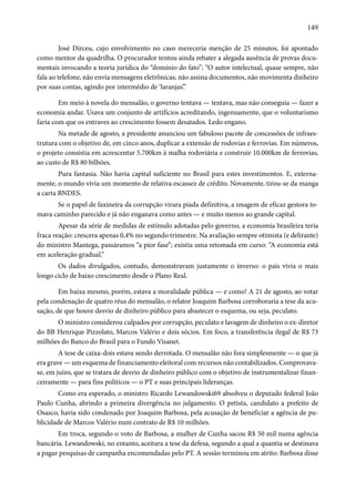 149 
José Dirceu, cujo envolvimento no caso mereceria menção de 25 minutos, foi apontado 
como mentor da quadrilha. O procurador tentou ainda rebater a alegada ausência de provas docu-mentais 
invocando a teoria jurídica do “domínio do fato”: “O autor intelectual, quase sempre, não 
fala ao telefone, não envia mensagens eletrônicas, não assina documentos, não movimenta dinheiro 
por suas contas, agindo por intermédio de ‘laranjas’.” 
Em meio à novela do mensalão, o governo tentava — tentava, mas não conseguia — fazer a 
economia andar. Usava um conjunto de artifícios acreditando, ingenuamente, que o voluntarismo 
faria com que os entraves ao crescimento fossem desatados. Ledo engano. 
Na metade de agosto, a presidente anunciou um fabuloso pacote de concessões de infraes-trutura 
com o objetivo de, em cinco anos, duplicar a extensão de rodovias e ferrovias. Em números, 
o projeto consistia em acrescentar 5.700km à malha rodoviária e construir 10.000km de ferrovias, 
ao custo de R$ 80 bilhões. 
Pura fantasia. Não havia capital suficiente no Brasil para estes investimentos. E, externa-mente, 
o mundo vivia um momento de relativa escassez de crédito. Novamente, tirou-se da manga 
a carta BNDES. 
Se o papel de faxineira da corrupção virara piada definitiva, a imagem de eficaz gestora to-mava 
caminho parecido e já não enganava como antes — e muito menos ao grande capital. 
Apesar da série de medidas de estímulo adotadas pelo governo, a economia brasileira teria 
fraca reação: crescera apenas 0,4% no segundo trimestre. Na avaliação sempre otimista (e delirante) 
do ministro Mantega, passáramos “a pior fase”; existia uma retomada em curso: “A economia está 
em aceleração gradual.” 
Os dados divulgados, contudo, demonstravam justamente o inverso: o país vivia o mais 
longo ciclo de baixo crescimento desde o Plano Real. 
Em baixa mesmo, porém, estava a moralidade pública — e como! A 21 de agosto, ao votar 
pela condenação de quatro réus do mensalão, o relator Joaquim Barbosa corroboraria a tese da acu-sação, 
de que houve desvio de dinheiro público para abastecer o esquema, ou seja, peculato. 
O ministro considerou culpados por corrupção, peculato e lavagem de dinheiro o ex-diretor 
do BB Henrique Pizzolato, Marcos Valério e dois sócios. Em foco, a transferência ilegal de R$ 73 
milhões do Banco do Brasil para o Fundo Visanet. 
A tese de caixa-dois estava sendo derrotada. O mensalão não fora simplesmente — o que já 
era grave — um esquema de financiamento eleitoral com recursos não contabilizados. Comprovava-se, 
em juízo, que se tratara de desvio de dinheiro público com o objetivo de instrumentalizar finan-ceiramente 
— para fins políticos — o PT e suas principais lideranças. 
Como era esperado, o ministro Ricardo Lewandowski69 absolveu o deputado federal João 
Paulo Cunha, abrindo a primeira divergência no julgamento. O petista, candidato a prefeito de 
Osasco, havia sido condenado por Joaquim Barbosa, pela acusação de beneficiar a agência de pu-blicidade 
de Marcos Valério num contrato de R$ 10 milhões. 
Em troca, segundo o voto de Barbosa, a mulher de Cunha sacou R$ 50 mil numa agência 
bancária. Lewandowski, no entanto, aceitara a tese da defesa, segundo a qual a quantia se destinava 
a pagar pesquisas de campanha encomendadas pelo PT. A sessão terminou em atrito: Barbosa disse 
 