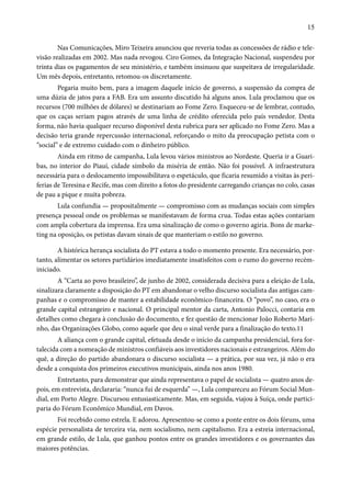 15 
Nas Comunicações, Miro Teixeira anunciou que reveria todas as concessões de rádio e tele-visão 
realizadas em 2002. Mas nada revogou. Ciro Gomes, da Integração Nacional, suspendeu por 
trinta dias os pagamentos de seu ministério, e também insinuou que suspeitava de irregularidade. 
Um mês depois, entretanto, retomou-os discretamente. 
Pegaria muito bem, para a imagem daquele início de governo, a suspensão da compra de 
uma dúzia de jatos para a FAB. Era um assunto discutido há alguns anos. Lula proclamou que os 
recursos (700 milhões de dólares) se destinariam ao Fome Zero. Esqueceu-se de lembrar, contudo, 
que os caças seriam pagos através de uma linha de crédito oferecida pelo país vendedor. Desta 
forma, não havia qualquer recurso disponível desta rubrica para ser aplicado no Fome Zero. Mas a 
decisão teria grande repercussão internacional, reforçando o mito da preocupação petista com o 
“social” e de extremo cuidado com o dinheiro público. 
Ainda em ritmo de campanha, Lula levou vários ministros ao Nordeste. Queria ir a Guari-bas, 
no interior do Piauí, cidade símbolo da miséria de então. Não foi possível. A infraestrutura 
necessária para o deslocamento impossibilitava o espetáculo, que ficaria resumido a visitas às peri-ferias 
de Teresina e Recife, mas com direito a fotos do presidente carregando crianças no colo, casas 
de pau a pique e muita pobreza. 
Lula confundia — propositalmente — compromisso com as mudanças sociais com simples 
presença pessoal onde os problemas se manifestavam de forma crua. Todas estas ações contariam 
com ampla cobertura da imprensa. Era uma sinalização de como o governo agiria. Bons de marke-ting 
na oposição, os petistas davam sinais de que manteriam o estilo no governo. 
A histórica herança socialista do PT estava a todo o momento presente. Era necessário, por-tanto, 
alimentar os setores partidários imediatamente insatisfeitos com o rumo do governo recém-iniciado. 
A “Carta ao povo brasileiro”, de junho de 2002, considerada decisiva para a eleição de Lula, 
sinalizara claramente a disposição do PT em abandonar o velho discurso socialista das antigas cam-panhas 
e o compromisso de manter a estabilidade econômico-financeira. O “povo”, no caso, era o 
grande capital estrangeiro e nacional. O principal mentor da carta, Antonio Palocci, contaria em 
detalhes como chegara à conclusão do documento, e fez questão de mencionar João Roberto Mari-nho, 
das Organizações Globo, como aquele que deu o sinal verde para a finalização do texto.11 
A aliança com o grande capital, efetuada desde o início da campanha presidencial, fora for-talecida 
com a nomeação de ministros confiáveis aos investidores nacionais e estrangeiros. Além do 
quê, a direção do partido abandonara o discurso socialista — a prática, por sua vez, já não o era 
desde a conquista dos primeiros executivos municipais, ainda nos anos 1980. 
Entretanto, para demonstrar que ainda representava o papel de socialista — quatro anos de-pois, 
em entrevista, declararia: “nunca fui de esquerda” —, Lula compareceu ao Fórum Social Mun-dial, 
em Porto Alegre. Discursou entusiasticamente. Mas, em seguida, viajou à Suíça, onde partici-paria 
do Fórum Econômico Mundial, em Davos. 
Foi recebido como estrela. E adorou. Apresentou-se como a ponte entre os dois fóruns, uma 
espécie personalista de terceira via, nem socialismo, nem capitalismo. Era a estreia internacional, 
em grande estilo, de Lula, que ganhou pontos entre os grandes investidores e os governantes das 
maiores potências. 
 