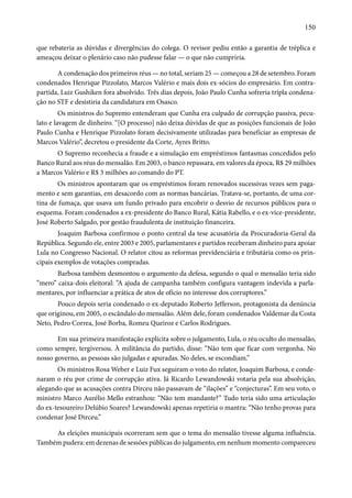 150 
que rebateria as dúvidas e divergências do colega. O revisor pediu então a garantia de tréplica e 
ameaçou deixar o plenário caso não pudesse falar — o que não cumpriria. 
A condenação dos primeiros réus — no total, seriam 25 — começou a 28 de setembro. Foram 
condenados Henrique Pizzolato, Marcos Valério e mais dois ex-sócios do empresário. Em contra-partida, 
Luiz Gushiken fora absolvido. Três dias depois, João Paulo Cunha sofreria tripla condena-ção 
no STF e desistiria da candidatura em Osasco. 
Os ministros do Supremo entenderam que Cunha era culpado de corrupção passiva, pecu-lato 
e lavagem de dinheiro. “[O processo] não deixa dúvidas de que as posições funcionais de João 
Paulo Cunha e Henrique Pizzolato foram decisivamente utilizadas para beneficiar as empresas de 
Marcos Valério”, decretou o presidente da Corte, Ayres Britto. 
O Supremo reconhecia a fraude e a simulação em empréstimos fantasmas concedidos pelo 
Banco Rural aos réus do mensalão. Em 2003, o banco repassara, em valores da época, R$ 29 milhões 
a Marcos Valério e R$ 3 milhões ao comando do PT. 
Os ministros apontaram que os empréstimos foram renovados sucessivas vezes sem paga-mento 
e sem garantias, em desacordo com as normas bancárias. Tratava-se, portanto, de uma cor-tina 
de fumaça, que usava um fundo privado para encobrir o desvio de recursos públicos para o 
esquema. Foram condenados a ex-presidente do Banco Rural, Kátia Rabello, e o ex-vice-presidente, 
José Roberto Salgado, por gestão fraudulenta de instituição financeira. 
Joaquim Barbosa confirmou o ponto central da tese acusatória da Procuradoria-Geral da 
República. Segundo ele, entre 2003 e 2005, parlamentares e partidos receberam dinheiro para apoiar 
Lula no Congresso Nacional. O relator citou as reformas previdenciária e tributária como os prin-cipais 
exemplos de votações compradas. 
Barbosa também desmontou o argumento da defesa, segundo o qual o mensalão teria sido 
“mero” caixa-dois eleitoral: “A ajuda de campanha também configura vantagem indevida a parla-mentares, 
por influenciar a prática de atos de ofício no interesse dos corruptores.” 
Pouco depois seria condenado o ex-deputado Roberto Jefferson, protagonista da denúncia 
que originou, em 2005, o escândalo do mensalão. Além dele, foram condenados Valdemar da Costa 
Neto, Pedro Correa, José Borba, Romeu Queiroz e Carlos Rodrigues. 
Em sua primeira manifestação explícita sobre o julgamento, Lula, o réu oculto do mensalão, 
como sempre, tergiversou. À militância do partido, disse: “Não tem que ficar com vergonha. No 
nosso governo, as pessoas são julgadas e apuradas. No deles, se escondiam.” 
Os ministros Rosa Weber e Luiz Fux seguiram o voto do relator, Joaquim Barbosa, e conde-naram 
o réu por crime de corrupção ativa. Já Ricardo Lewandowski votaria pela sua absolvição, 
alegando que as acusações contra Dirceu não passavam de “ilações” e “conjecturas”. Em seu voto, o 
ministro Marco Aurélio Mello estranhou: “Não tem mandante?” Tudo teria sido uma articulação 
do ex-tesoureiro Delúbio Soares? Lewandowski apenas repetiria o mantra: “Não tenho provas para 
condenar José Dirceu.” 
As eleições municipais ocorreram sem que o tema do mensalão tivesse alguma influência. 
Também pudera: em dezenas de sessões públicas do julgamento, em nenhum momento compareceu 
 
