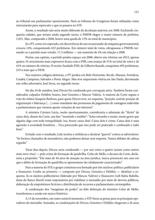 151 
ao tribunal um parlamentar oposicionista. Nem as tribunas do Congresso foram utilizadas como 
instrumento para repercutir o que se passava no STF. 
Assim, o resultado não seria muito diferente do da eleição anterior, em 2008. Excluindo cin-quenta 
cidades, que teriam ainda segundo turno, o PMDB elegeu o maior número de prefeitos, 
1.021. Mas, comparado a 2008, houve uma queda de 15% no total de municípios. 
Já o PT, como era esperado, em decorrência do uso escancarado da máquina governamental, 
cresceu 14%, conquistando 632 prefeituras. Em número total de votos, ultrapassou o PMDB, tor-nando- 
se o partido mais votado: 17,3 milhões — um aumento de 4% em relação a 2008. 
Porém, nas capitais, o partido perdeu espaço: em 2008, obteve seis vitórias; em 2012, apenas 
quatro. O crescimento mais expressivo ficara com o PSB, com avanço de 51% no total de votos e de 
41% no número de vitórias. O recém-fundado PSD, de Gilberto Kassab, conquistou 493 prefeituras, 
219 a mais que o DEM. 
Nos maiores colégios eleitorais, o PT perdeu em Belo Horizonte, Recife, Manaus, Fortaleza, 
Cuiabá, Campinas, Salvador e Porto Alegre. Mas teve importante vitória em São Paulo, derrotando 
um velho adversário, José Serra, no segundo turno. 
No dia 10 de outubro, José Dirceu foi condenado por corrupção ativa. Também foram con-siderados 
culpados Delúbio Soares, José Genoíno e Marcos Valério. A maioria da Corte seguiu o 
voto do relator Joaquim Barbosa, para quem Dirceu teve, no esquema, “posição central, posição de 
organização e liderança […] como mandante das promessas de pagamento de vantagens indevidas 
a parlamentares que viessem apoiar votações de seu interesse”. 
A ministra Cármen Lúcia, muito oportunamente, consideraria a admissão do “ilícito” de 
caixa-dois, diante da Corte, um fato “inusitado e inédito”: “Acho estranho e muito, muito grave que 
alguém diga com toda tranquilidade ‘ora, houve caixa-dois’. Caixa-dois é crime. Caixa-dois é uma 
agressão à sociedade brasileira… Fica parecendo que isso pode ser praticado e confessado e tudo 
bem.” 
Irritado com o resultado, Lula incitou a militância a declarar “guerra” contra os adversários: 
“Se formos chamados de mensaleiros, não podemos deixar sem resposta. Vamos debater de cabeça 
erguida.” 
Treze dias depois, Dirceu seria condenado — por seis votos a quatro (assim como outros 
mais nove réus) — pelo crime de formação de quadrilha. Celso de Mello, o decano da Corte, decla-raria 
a propósito: “Em mais de 44 anos de atuação na área jurídica, nunca presenciei um caso em 
que o delito de formação de quadrilha se apresentasse tão nitidamente caracterizado.” 
Para a maioria do STF, o grupo criminoso era formado por três núcleos: político, publicitário 
e financeiro. Coube ao primeiro — composto por Dirceu, Genoíno e Delúbio — idealizar o es-quema. 
Já os núcleos publicitários (liderado por Marcos Valério) e financeiro (sob Kátia Rabello, 
dona do Banco Rural) eram responsáveis por viabilizar o mensalão por meio de desvios públicos, 
elaboração de empréstimos fictícios e distribuição de recursos a parlamentares corrompidos. 
A condenação dos “marginais do poder”, na feliz definição do ministro Celso de Mello, 
transformou a sessão em marco histórico. 
A 13 de novembro, em outro notável momento, o STF fixou as penas para os principais ope-radores 
do mensalão. Somadas, as condenações de Dirceu, Genoíno e Delúbio chegavam a 26 anos 
 