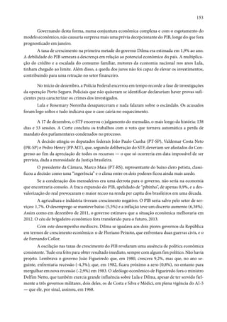 153 
Governando desta forma, numa conjuntura econômica complexa e com o esgotamento do 
modelo econômico, não causaria surpresa mais uma prévia decepcionante do PIB, longe do que fora 
prognosticado em janeiro. 
A taxa de crescimento na primeira metade do governo Dilma era estimada em 1,9% ao ano. 
A debilidade do PIB semeara a descrença em relação ao potencial econômico do país. A multiplica-ção 
do crédito e a escalada do consumo familiar, motores da economia nacional nos anos Lula, 
tinham chegado ao limite. Além disso, a queda dos juros não foi capaz de elevar os investimentos, 
contribuindo para uma retração no setor financeiro. 
No início de dezembro, a Polícia Federal encerrou em tempo recorde a fase de investigações 
da operação Porto Seguro. Policiais que não quiseram se identificar declarariam haver provas sufi-cientes 
para caracterizar os crimes dos investigados. 
Lula e Rosemary Noronha desapareceram e nada falaram sobre o escândalo. Os acusados 
foram logo soltos e tudo indicava que o caso cairia no esquecimento. 
A 17 de dezembro, o STF encerrou o julgamento do mensalão, o mais longo da história: 138 
dias e 53 sessões. A Corte concluiu os trabalhos com o voto que tornava automática a perda de 
mandato dos parlamentares condenados no processo. 
A decisão atingiu os deputados federais João Paulo Cunha (PT-SP), Valdemar Costa Neto 
(PR-SP) e Pedro Henry (PP-MT), que, segundo deliberação do STF, deveriam ser afastados do Con-gresso 
ao fim da apreciação de todos os recursos — o que só ocorreria em data impossível de ser 
prevista, dada a morosidade da Justiça brasileira. 
O presidente da Câmara, Marco Maia (PT-RS), representante do baixo clero petista, classi-ficou 
a decisão como uma “ingerência” e o clima entre os dois poderes ficou ainda mais azedo. 
Se a condenação dos mensaleiros era uma derrota para o governo, não seria na economia 
que encontraria consolo. A fraca expansão do PIB, apelidado de “pibinho”, de apenas 0,9%, e a des-valorização 
do real provocaram o maior recuo na renda per capita dos brasileiros em uma década. 
A agricultura e indústria tiveram crescimento negativo. O PIB seria salvo pelo setor de ser-viços: 
1,7%. O desemprego se manteve baixo (5,5%) e a inflação teve um discreto aumento (6,38%). 
Assim como em dezembro de 2011, o governo estimava que a situação econômica melhoraria em 
2012. O céu de brigadeiro econômico fora transferido para o futuro, 2013. 
Com este desempenho medíocre, Dilma se igualava aos dois piores governos da República 
em termos de crescimento econômico: o de Floriano Peixoto, que enfrentara duas guerras civis, e o 
de Fernando Collor. 
A oscilação nas taxas de crescimento do PIB revelaram uma ausência de política econômica 
consistente. Tudo era feito para obter resultado imediato, sempre com algum fim político. Não havia 
projeto. Lembrava o governo João Figueiredo que, em 1980, crescera 9,2%, mas que, no ano se-guinte, 
enfrentaria recessão (-4,3%); que, em 1982, ficara próximo a zero (0,8%), no entanto para 
mergulhar em nova recessão (-2,9%) em 1983. O ideólogo econômico de Figueiredo fora o ministro 
Delfim Netto, que também exercia grande influência sobre Lula e Dilma, apesar de ter servido fiel-mente 
a três governos militares, dois deles, os de Costa e Silva e Médici, em plena vigência do AI-5 
— que ele, por sinal, assinou, em 1968. 
 