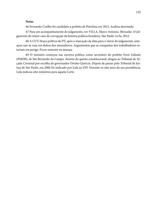 155 
Notas 
66 Fernando Coelho foi candidato a prefeito de Petrolina em 2012. Acabou derrotado. 
67 Para um acompanhamento do julgamento, ver VILLA, Marco Antonio. Mensalão. O jul-gamento 
do maior caso de corrupção da história política brasileira. São Paulo: LeYa, 2012. 
68 A CUT, braço político do PT, após a marcação da data para o início do julgamento, ame-açou 
sair às ruas em defesa dos mensaleiros. Argumentou que as conquistas dos trabalhadores es-tariam 
em perigo. Ficou somente na ameaça. 
69 O ministro começou sua carreira política como secretário do prefeito Eron Galante 
(PMDB), de São Bernardo do Campo. Através do quinto constitucional, chegou ao Tribunal de Al-çada 
Criminal por escolha do governador Orestes Quércia. Depois de passar pelo Tribunal de Jus-tiça 
de São Paulo, em 2006 foi indicado por Lula ao STF. Durante os oito anos da sua presidência, 
Lula indicou oito ministros para aquela Corte. 
 