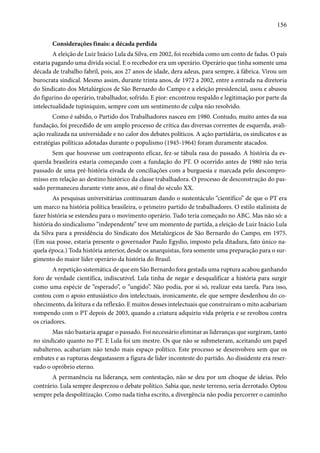 156 
Considerações finais: a década perdida 
A eleição de Luiz Inácio Lula da Silva, em 2002, foi recebida como um conto de fadas. O país 
estaria pagando uma dívida social. E o recebedor era um operário. Operário que tinha somente uma 
década de trabalho fabril, pois, aos 27 anos de idade, dera adeus, para sempre, à fábrica. Virou um 
burocrata sindical. Mesmo assim, durante trinta anos, de 1972 a 2002, entre a entrada na diretoria 
do Sindicato dos Metalúrgicos de São Bernardo do Campo e a eleição presidencial, usou e abusou 
do figurino do operário, trabalhador, sofrido. E pior: encontrou respaldo e legitimação por parte da 
intelectualidade tupiniquim, sempre com um sentimento de culpa não resolvido. 
Como é sabido, o Partido dos Trabalhadores nasceu em 1980. Contudo, muito antes da sua 
fundação, foi precedido de um amplo processo de crítica das diversas correntes de esquerda, avali-ação 
realizada na universidade e no calor dos debates políticos. A ação partidária, os sindicatos e as 
estratégias políticas adotadas durante o populismo (1945-1964) foram duramente atacados. 
Sem que houvesse um contraponto eficaz, fez-se tábula rasa do passado. A história da es-querda 
brasileira estaria começando com a fundação do PT. O ocorrido antes de 1980 não teria 
passado de uma pré-história eivada de conciliações com a burguesia e marcada pelo descompro-misso 
em relação ao destino histórico da classe trabalhadora. O processo de desconstrução do pas-sado 
permaneceu durante vinte anos, até o final do século XX. 
As pesquisas universitárias continuaram dando o sustentáculo “científico” de que o PT era 
um marco na história política brasileira, o primeiro partido de trabalhadores. O estilo stalinista de 
fazer história se estendeu para o movimento operário. Tudo teria começado no ABC. Mas não só: a 
história do sindicalismo “independente” teve um momento de partida, a eleição de Luiz Inácio Lula 
da Silva para a presidência do Sindicato dos Metalúrgicos de São Bernardo do Campo, em 1975. 
(Em sua posse, estaria presente o governador Paulo Egydio, imposto pela ditadura, fato único na-quela 
época.) Toda história anterior, desde os anarquistas, fora somente uma preparação para o sur-gimento 
do maior líder operário da história do Brasil. 
A repetição sistemática de que em São Bernardo fora gestada uma ruptura acabou ganhando 
foro de verdade científica, indiscutível. Lula tinha de negar e desqualificar a história para surgir 
como uma espécie de “esperado”, o “ungido”. Não podia, por si só, realizar esta tarefa. Para isso, 
contou com o apoio entusiástico dos intelectuais, ironicamente, ele que sempre desdenhou do co-nhecimento, 
da leitura e da reflexão. E muitos desses intelectuais que construíram o mito acabariam 
rompendo com o PT depois de 2003, quando a criatura adquiriu vida própria e se revoltou contra 
os criadores. 
Mas não bastaria apagar o passado. Foi necessário eliminar as lideranças que surgiram, tanto 
no sindicato quanto no PT. E Lula foi um mestre. Os que não se submeteram, aceitando um papel 
subalterno, acabariam não tendo mais espaço político. Este processo se desenvolveu sem que os 
embates e as rupturas desgastassem a figura de líder inconteste do partido. Ao dissidente era reser-vado 
o opróbrio eterno. 
A permanência na liderança, sem contestação, não se deu por um choque de ideias. Pelo 
contrário. Lula sempre desprezou o debate político. Sabia que, neste terreno, seria derrotado. Optou 
sempre pela despolitização. Como nada tinha escrito, a divergência não podia percorrer o caminho 
 