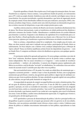 158 
O partido aparelhou o Estado. Não só pelos seus 23 mil cargos de nomeação direta. Fez mais. 
Transformou as empresas e bancos estatais, e seus poderosos fundos de pensão, em instrumentos 
para o PT e toda sua ampla clientela. Estabeleceu uma rede de controle e privilégios nunca vista na 
nossa história. Em um país invertebrado, o partido desmantelou o que havia de organizado através 
da cooptação estatal. Foram distribuídos milhões de reais para sindicatos, associações, ONGs, inte-lectuais, 
jornalistas chapa-branca, criando assim uma rede de proteção aos desmandos do governo: 
são os tonton-macoute do lulopetismo, os que estão sempre prontos para a ação. 
A política externa amarrou o destino do Brasil a um terceiro-mundismo absolutamente fora 
de época. Nos fóruns internacionais, o país se transformou em aliado preferencial das ditaduras e 
adversário contumaz dos Estados Unidos. Abandonamos o estabelecimento de acordos bilaterais 
para fomentar o comércio. Enquanto o eixo dinâmico do capitalismo foi se transferindo para a re-gião 
Ásia-Pacífico, o Brasil aprofundou ainda mais sua relação com o Mercosul. Em vez de buscar 
novas parcerias, optamos por transformar os governos bolivarianos em aliados incondicionais. 
Entre os artistas, a dependência estatal foi se ampliando. Uma simples peça de teatro, um 
filme, um show musical, nada mais é realizado sem que tenha a participação do Estado, direta ou 
indiretamente. Ter boas relações com o lulismo virou condição indispensável para a obtenção de 
“apoio cultural”. Nunca na história republicana artistas foram tão dependentes do governo — nem 
no Estado Novo. E cumprem servilmente o dever de obediência ao governo, sem qualquer questio-namento. 
O movimento sindical foi apresado pelo governo. Os novos pelegos controlam com mão de 
ferro “seus” sindicatos. Recebem repasses milionários sem ter de prestar contas a nenhum orga-nismo 
independente. Não vai causar estranheza se o Congresso — nesta escalada de reconhecer 
novas profissões — instituir a de sindicalista. A maioria dos dirigentes passou rapidamente pela 
fábrica ou escritório e está há décadas “servindo” os trabalhadores. Ser sindicalista virou um instru-mento 
de ascensão social. E caminho para alçar altos voos na política. 
Não será tarefa fácil retirar o PT do poder. Foi criado um sólido bloco de sustentação que — 
enquanto a economia permitir — satisfaz o topo e a base da pirâmide. Na base, com os programas 
assistenciais que petrificam a miséria, mas garantem apoio político e algum tipo de satisfação eco-nômica 
aos que vivem na pobreza absoluta. No topo, atendendo ao grande capital com uma política 
de cofres abertos, em que tudo pode, bastando ser amigo do rei. 
A incapacidade da oposição de cumprir seu papel facilitou em muito o domínio petista. Deu 
até um grau de eficiência política que o PT nunca teve. O ano de 2005 foi o ponto de inflexão, 
quando a oposição, em meio ao escândalo do mensalão, e com a popularidade de Lula atingindo 
seu nível mais baixo, omitiu-se, temendo perturbar a “paz social”. Seu principal líder disse que Lula 
já estava derrotado e que bastaria mantê-lo nas cordas até o ano seguinte, para vencê-lo facilmente 
nas urnas. Como de hábito, a análise estava absolutamente equivocada. E a tragédia que vivemos é, 
em grande parte, devida àquele grave erro. 
O PT aprofundou o processo de desmoralização da política. Lula foi o principal artífice em 
desqualificar as graves acusações de corrupção que pesaram sobre seu governo ou de seus aliados. 
Chancelou, com sua pretensa autoridade moral, diversos crimes contra o erário. Colaborou para 
afastar da política os cidadãos sinceramente interessados no bem público, especialmente os mais 
jovens. 
 