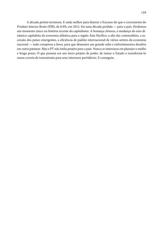 159 
A década petista terminou. E nada melhor para ilustrar o fracasso do que o crescimento do 
Produto Interno Bruto (PIB), de 0,9%, em 2012. Foi uma década perdida — para o país. Perdemos 
um momento único na história recente do capitalismo. A bonança chinesa, a mudança do eixo di-nâmico 
capitalista da economia atlântica para a região Ásia-Pacífico, a alta das commodities, a as-censão 
dos países emergentes, a eficiência de padrão internacional de vários setores da economia 
nacional — tudo conspirou a favor, para que déssemos um grande salto e enfrentássemos desafios 
em outro patamar. Mas o PT não tinha projeto para o país. Nunca se interessou em planejar o médio 
e longo prazo. O que possuía era um mero projeto de poder, de tomar o Estado e transformá-lo 
numa correia de transmissão para seus interesses partidários. E conseguiu. 
 