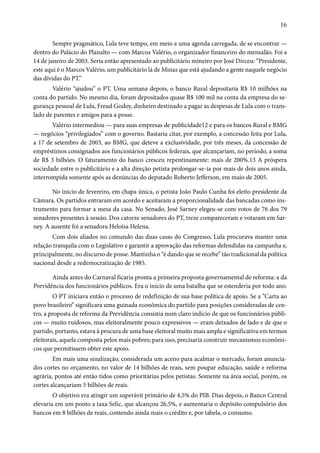 16 
Sempre pragmático, Lula teve tempo, em meio a uma agenda carregada, de se encontrar — 
dentro do Palácio do Planalto — com Marcos Valério, o organizador financeiro do mensalão. Foi a 
14 de janeiro de 2003. Seria então apresentado ao publicitário mineiro por José Dirceu: “Presidente, 
este aqui é o Marcos Valério, um publicitário lá de Minas que está ajudando a gente naquele negócio 
das dívidas do PT.” 
Valério “ajudou” o PT. Uma semana depois, o banco Rural depositaria R$ 10 milhões na 
conta do partido. No mesmo dia, foram depositados quase R$ 100 mil na conta da empresa do se-gurança 
pessoal de Lula, Freud Godoy, dinheiro destinado a pagar as despesas de Lula com o trans-lado 
de parentes e amigos para a posse. 
Valério intermediou — para suas empresas de publicidade12 e para os bancos Rural e BMG 
— negócios “privilegiados” com o governo. Bastaria citar, por exemplo, a concessão feita por Lula, 
a 17 de setembro de 2003, ao BMG, que deteve a exclusividade, por três meses, da concessão de 
empréstimos consignados aos funcionários públicos federais, que alcançariam, no período, a soma 
de R$ 3 bilhões. O faturamento do banco cresceu repentinamente: mais de 200%.13 A próspera 
sociedade entre o publicitário e a alta direção petista prolongar-se-ia por mais de dois anos ainda, 
interrompida somente após as denúncias do deputado Roberto Jefferson, em maio de 2005. 
No início de fevereiro, em chapa única, o petista João Paulo Cunha foi eleito presidente da 
Câmara. Os partidos entraram em acordo e aceitaram a proporcionalidade das bancadas como ins-trumento 
para formar a mesa da casa. No Senado, José Sarney elegeu-se com votos de 76 dos 79 
senadores presentes à sessão. Dos catorze senadores do PT, treze compareceram e votaram em Sar-ney. 
A ausente foi a senadora Heloísa Helena. 
Com dois aliados no comando das duas casas do Congresso, Lula procurava manter uma 
relação tranquila com o Legislativo e garantir a aprovação das reformas defendidas na campanha e, 
principalmente, no discurso de posse. Mantinha o “é dando que se recebe” tão tradicional da política 
nacional desde a redemocratização de 1985. 
Ainda antes do Carnaval ficaria pronta a primeira proposta governamental de reforma: a da 
Previdência dos funcionários públicos. Era o início de uma batalha que se estenderia por todo ano. 
O PT iniciava então o processo de redefinição de sua base política de apoio. Se a “Carta ao 
povo brasileiro” significara uma guinada econômica do partido para posições consideradas de cen-tro, 
a proposta de reforma da Previdência consistia num claro indício de que os funcionários públi-cos 
— muito ruidosos, mas eleitoralmente pouco expressivos — eram deixados de lado e de que o 
partido, portanto, estava à procura de uma base eleitoral muito mais ampla e significativa em termos 
eleitorais, aquela composta pelos mais pobres; para isso, precisaria construir mecanismos econômi-cos 
que permitissem obter este apoio. 
Em mais uma sinalização, considerada um aceno para acalmar o mercado, foram anuncia-dos 
cortes no orçamento, no valor de 14 bilhões de reais, sem poupar educação, saúde e reforma 
agrária, pontos até então tidos como prioritárias pelos petistas. Somente na área social, porém, os 
cortes alcançariam 5 bilhões de reais. 
O objetivo era atingir um superávit primário de 4,5% do PIB. Dias depois, o Banco Central 
elevaria em um ponto a taxa Selic, que alcançou 26,5%, e aumentaria o depósito compulsório dos 
bancos em 8 bilhões de reais, contendo ainda mais o crédito e, por tabela, o consumo. 
 