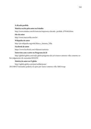 164 
A década perdida 
Matéria escrita pelo autor no Estadão 
http://www.estadao.com.br/noticias/impresso,a-decada--perdida-,979160,0.htm 
Site do autor 
http://www.marcovilla.com.br/ 
Wikipédia do autor 
http://pt.wikipedia.org/wiki/Marco_Antonio_Villa 
Facebook do autor 
https://www.facebook.com/villamarcoantonio 
Entrevista com o autor no Programa do Jô 
http://globotv.globo.com/rede-globo/programa-do-jo/v/marco-antonio-villa-comenta-so-bre- 
julgamento-do-mensalao/2852239/ 
Matéria do autor no O globo 
http://oglobo.globo.com/pais/noblat/posts/ 
2013/08/27/mensalao-poderia-ser-pior-por-marco-antonio-villa-508314.asp 
