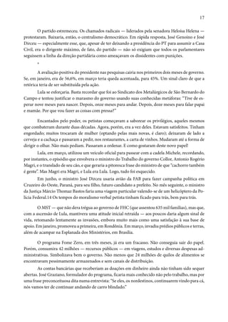 17 
O partido estremeceu. Os chamados radicais — liderados pela senadora Heloísa Helena — 
protestaram. Baixaria, então, o centralismo democrático. Em rápida resposta, José Genoíno e José 
Dirceu — especialmente esse, que, apesar de ter deixando a presidência do PT para assumir a Casa 
Civil, era o dirigente máximo, de fato, do partido — não só exigiam que todos os parlamentares 
seguissem a linha da direção partidária como ameaçavam os dissidentes com punições. 
* 
A avaliação positiva do presidente nas pesquisas cairia nos primeiros dois meses de governo. 
Se, em janeiro, era de 56,6%, em março teria queda acentuada, para 45%. Um sinal claro de que a 
retórica teria de ser substituída pela ação. 
Lula se esforçaria. Basta recordar que foi ao Sindicato dos Metalúrgicos de São Bernardo do 
Campo e tentou justificar o marasmo do governo usando suas conhecidas metáforas: “Tive de es-perar 
nove meses para nascer. Depois, onze meses para andar. Depois, doze meses para falar papai 
e mamãe. Por que vou fazer as coisas com pressa?” 
Encantados pelo poder, os petistas começavam a saborear os privilégios, aqueles mesmos 
que combateram durante duas décadas. Agora, porém, era a vez deles. Estavam satisfeitos. Tinham 
engordado; muitos trocaram de mulher (optando pelas mais novas, é claro); deixaram de lado a 
cerveja e a cachaça e passaram a pedir, nos restaurantes, a carta de vinhos. Mudaram até a forma de 
dirigir o olhar. Não mais pediam. Passaram a ordenar. E como gostaram deste novo papel! 
Lula, em março, utilizou um veículo oficial para passear com a cadela Michele, recordando, 
por instantes, o episódio que envolvera o ministro do Trabalho do governo Collor, Antonio Rogério 
Magri, e o translado de seu cão, e que geraria a pitoresca frase do ministro de que “cachorro também 
é gente”. Mas Magri era Magri, e Lula era Lula. Logo, tudo foi esquecido. 
Em junho, o ministro José Dirceu usaria avião da FAB para fazer campanha política em 
Cruzeiro do Oeste, Paraná, para seu filho, futuro candidato a prefeito. No mês seguinte, o ministro 
da Justiça Márcio Thomaz Bastos faria uma viagem particular valendo-se de um helicóptero da Po-lícia 
Federal.14 Os tempos do moralismo verbal petista tinham ficado para trás, bem para trás. 
O MST — que não dera trégua ao governo de FHC (que assentou 635 mil famílias), mas que, 
com a ascensão de Lula, mantivera uma atitude inicial retraída — aos poucos daria algum sinal de 
vida, retomando lentamente as invasões, embora muito mais como uma satisfação à sua base de 
apoio. Em janeiro, promoveu a primeira, em Rondônia. Em março, invadiu prédios públicos e terras, 
além de acampar na Esplanada dos Ministérios, em Brasília. 
O programa Fome Zero, em três meses, já era um fracasso. Não conseguia sair do papel. 
Porém, consumira 42 milhões — recursos públicos — em viagens, estudos e diversas despesas ad-ministrativas. 
Simbolizava bem o governo. Não menos que 24 milhões de quilos de alimentos se 
encontravam pessimamente armazenados e sem canais de distribuição. 
As contas bancárias que receberiam as doações em dinheiro ainda não tinham sido sequer 
abertas. José Graziano, formulador do programa, ficaria mais conhecido não pelo trabalho, mas por 
uma frase preconceituosa dita numa entrevista: “Se eles, os nordestinos, continuarem vindo para cá, 
nós vamos ter de continuar andando de carro blindado.” 
 