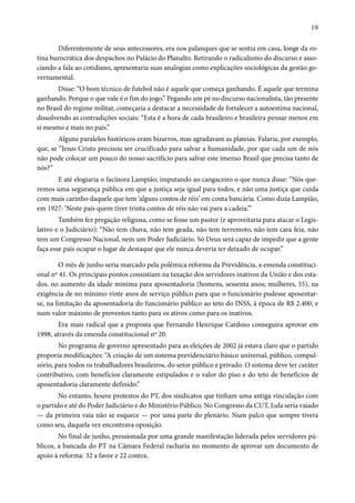 19 
Diferentemente de seus antecessores, era nos palanques que se sentia em casa, longe da ro-tina 
burocrática dos despachos no Palácio do Planalto. Retirando o radicalismo do discurso e asso-ciando 
a fala ao cotidiano, apresentaria suas analogias como explicações sociológicas da gestão go-vernamental. 
Disse: “O bom técnico de futebol não é aquele que começa ganhando. É aquele que termina 
ganhando. Porque o que vale é o fim do jogo.” Pegando um pé no discurso nacionalista, tão presente 
no Brasil do regime militar, começaria a destacar a necessidade de fortalecer a autoestima nacional, 
dissolvendo as contradições sociais: “Esta é a hora de cada brasileiro e brasileira pensar menos em 
si mesmo e mais no país.” 
Alguns paralelos históricos eram bizarros, mas agradavam as plateias. Falaria, por exemplo, 
que, se “Jesus Cristo precisou ser crucificado para salvar a humanidade, por que cada um de nós 
não pode colocar um pouco do nosso sacrifício para salvar este imenso Brasil que precisa tanto de 
nós?” 
E até elogiaria o facínora Lampião, imputando ao cangaceiro o que nunca disse: “Nós que-remos 
uma segurança pública em que a justiça seja igual para todos, e não uma justiça que cuida 
com mais carinho daquele que tem ‘alguns contos de réis’ em conta bancária. Como dizia Lampião, 
em 1927: ‘Neste país quem tiver trinta contos de réis não vai para a cadeia.’” 
Também fez pregação religiosa, como se fosse um pastor (e aproveitaria para atacar o Legis-lativo 
e o Judiciário): “Não tem chuva, não tem geada, não tem terremoto, não tem cara feia, não 
tem um Congresso Nacional, nem um Poder Judiciário. Só Deus será capaz de impedir que a gente 
faça esse país ocupar o lugar de destaque que ele nunca deveria ter deixado de ocupar.” 
O mês de junho seria marcado pela polêmica reforma da Previdência, a emenda constituci-onal 
nº 41. Os principais pontos consistiam na taxação dos servidores inativos da União e dos esta-dos, 
no aumento da idade mínima para aposentadoria (homens, sessenta anos; mulheres, 55), na 
exigência de no mínimo vinte anos de serviço público para que o funcionário pudesse aposentar-se, 
na limitação da aposentadoria do funcionário público ao teto do INSS, à época de R$ 2.400, e 
num valor máximo de proventos tanto para os ativos como para os inativos. 
Era mais radical que a proposta que Fernando Henrique Cardoso conseguira aprovar em 
1998, através da emenda constitucional nº 20. 
No programa de governo apresentado para as eleições de 2002 já estava claro que o partido 
proporia modificações: “A criação de um sistema previdenciário básico universal, público, compul-sório, 
para todos os trabalhadores brasileiros, do setor público e privado. O sistema deve ter caráter 
contributivo, com benefícios claramente estipulados e o valor do piso e do teto de benefícios de 
aposentadoria claramente definido.” 
No entanto, houve protestos do PT, dos sindicatos que tinham uma antiga vinculação com 
o partido e até do Poder Judiciário e do Ministério Público. No Congresso da CUT, Lula seria vaiado 
— da primeira vaia não se esquece — por uma parte do plenário. Num palco que sempre tivera 
como seu, daquela vez encontrava oposição. 
No final de junho, pressionada por uma grande manifestação liderada pelos servidores pú-blicos, 
a bancada do PT na Câmara Federal racharia no momento de aprovar um documento de 
apoio à reforma: 32 a favor e 22 contra. 
 