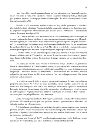 21 
Nesta época, Dirceu ainda estava em lua de mel com a imprensa — e ela com ele, registre-se. 
Era visto como o durão, como aquele que colocara rédeas nos “radicais” petistas, e até elogiado 
pela gestão do governo e por seu papel de executivo exemplar: “Eu odeio a incompetência. Eu não 
tolero a incompetência.”16 
Em julho, o MST, que sempre funcionara como um braço do PT, promoveria as manifesta-ções 
mais fortes desde o início da Presidência de Lula, agora contra a interrupção da reforma agrá-ria. 
O governo desapropriara 200 mil hectares, mas instalara apenas 2.500 famílias — número muito 
distante da meta de 60 mil para 2003. 
O MST, que se mantivera pouco atuante até então, com protestos esporádicos de tempos em 
tempos, precisava dar alguma satisfação às bases, que estavam inquietas. Ademais, seus líderes ob-servavam 
a presença e o crescimento de outros movimentos agrários dispostos a disputar “suas mas-sas”. 
Era necessário agir. As invasões atingiriam fazendas em São Paulo, Minas Gerais, Mato Grosso, 
Pernambuco, Rio Grande do Sul, Paraná e Pará. Mas não só propriedades rurais, pois tomariam 
também prédios públicos e atacariam e saqueariam postos de pedágios em estradas. 
O objetivo central não era a reforma agrária. Nada disso. Tratava-se de uma manobra para 
fortalecer a liderança do MST, impedir o crescimento de movimentos rivais e mostrar ao governo 
que a direção tinha ainda o controle dos miseráveis do campo e poderia usá-los quando bem dese-jasse. 
Dias depois, no entanto, numa reunião do movimento no Rio Grande do Sul, João Pedro 
Stedile, o eterno chefão do MST, deixaria essas motivações políticas de lado, vestiria a fantasia de 
revolucionário e iria direto ao assunto, pois o público para o qual falava era outro: “A luta camponesa 
abriga hoje 23 milhões de pessoas. Do outro lado há 27 mil fazendeiros. Essa é a disputa. Será que 
mil perdem para um? O que nos falta é nos unirmos. Para cada mil pegaremos um. Não vamos 
dormir até acabar com eles.” 
Na primeira semana de julho, o governo tomou uma importante decisão: a de unificar os 
programas assistenciais. As “bolsas”, até então espalhadas, seriam reunidas. Como Benedita da 
Silva17 não mostrara aptidão para exercer suas atribuições na Secretaria Especial da Assistência e 
Promoção Social, que tinha status de ministério, o responsável inicial por dar os primeiros passos 
na centralização dos programas foi o todo-poderoso José Dirceu. Era o início do Bolsa Família — 
denominação criada pelo publicitário Duda Mendonça. 
Com a convocação extraordinária do Congresso, aumentaria a tensão entre os funcionários 
públicos e a liderança do governo, pois este, querendo aprovar, a qualquer custo, a reforma da Pre-vidência, 
montara um rolo compressor. 
A 23 de julho, na comissão especial que tratava do projeto, o governo conseguiria aprovar a 
proposta, por trinta votos a oito. Na ocasião, servidores foram impedidos de entrar na Câmara, cujo 
presidente, o deputado João Paulo Cunha, pedira reforço do batalhão de choque da Polícia Militar 
para conter os manifestantes. 
Era mais uma “inovação” do PT: os policiais agiram dentro do prédio da Câmara e com 
autorização de seu presidente, caso único na história do Parlamento brasileiro.18 
 