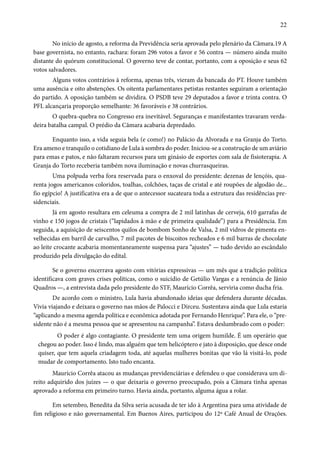 22 
No início de agosto, a reforma da Previdência seria aprovada pelo plenário da Câmara.19 A 
base governista, no entanto, rachara: foram 296 votos a favor e 56 contra — número ainda muito 
distante do quórum constitucional. O governo teve de contar, portanto, com a oposição e seus 62 
votos salvadores. 
Alguns votos contrários à reforma, apenas três, vieram da bancada do PT. Houve também 
uma ausência e oito abstenções. Os oitenta parlamentares petistas restantes seguiram a orientação 
do partido. A oposição também se dividira. O PSDB teve 29 deputados a favor e trinta contra. O 
PFL alcançaria proporção semelhante: 36 favoráveis e 38 contrários. 
O quebra-quebra no Congresso era inevitável. Seguranças e manifestantes travaram verda-deira 
batalha campal. O prédio da Câmara acabaria depredado. 
Enquanto isso, a vida seguia bela (e como!) no Palácio da Alvorada e na Granja do Torto. 
Era ameno e tranquilo o cotidiano de Lula à sombra do poder. Iniciou-se a construção de um aviário 
para emas e patos, e não faltaram recursos para um ginásio de esportes com sala de fisioterapia. A 
Granja do Torto receberia também nova iluminação e novas churrasqueiras. 
Uma polpuda verba fora reservada para o enxoval do presidente: dezenas de lençóis, qua-renta 
jogos americanos coloridos, toalhas, colchões, taças de cristal e até roupões de algodão de... 
fio egípcio! A justificativa era a de que o antecessor sucateara toda a estrutura das residências pre-sidenciais. 
Já em agosto resultara em celeuma a compra de 2 mil latinhas de cerveja, 610 garrafas de 
vinho e 150 jogos de cristais (“lapidados à mão e de primeira qualidade”) para a Presidência. Em 
seguida, a aquisição de seiscentos quilos de bombom Sonho de Valsa, 2 mil vidros de pimenta en-velhecidas 
em barril de carvalho, 7 mil pacotes de biscoitos recheados e 6 mil barras de chocolate 
ao leite crocante acabaria momentaneamente suspensa para “ajustes” — tudo devido ao escândalo 
produzido pela divulgação do edital. 
Se o governo encerrava agosto com vitórias expressivas — um mês que a tradição política 
identificava com graves crises políticas, como o suicídio de Getúlio Vargas e a renúncia de Jânio 
Quadros —, a entrevista dada pelo presidente do STF, Maurício Corrêa, serviria como ducha fria. 
De acordo com o ministro, Lula havia abandonado ideias que defendera durante décadas. 
Vivia viajando e deixara o governo nas mãos de Palocci e Dirceu. Sustentava ainda que Lula estaria 
“aplicando a mesma agenda política e econômica adotada por Fernando Henrique”. Para ele, o “pre-sidente 
não é a mesma pessoa que se apresentou na campanha”. Estava deslumbrado com o poder: 
O poder é algo contagiante. O presidente tem uma origem humilde. É um operário que 
chegou ao poder. Isso é lindo, mas alguém que tem helicóptero e jato à disposição, que desce onde 
quiser, que tem aquela criadagem toda, até aquelas mulheres bonitas que vão lá visitá-lo, pode 
mudar de comportamento. Isto tudo encanta. 
Maurício Corrêa atacou as mudanças previdenciárias e defendeu o que considerava um di-reito 
adquirido dos juízes — o que deixaria o governo preocupado, pois a Câmara tinha apenas 
aprovado a reforma em primeiro turno. Havia ainda, portanto, alguma água a rolar. 
Em setembro, Benedita da Silva seria acusada de ter ido à Argentina para uma atividade de 
fim religioso e não governamental. Em Buenos Aires, participou do 12º Café Anual de Orações. 
 
