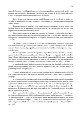 26 
Seguindo fielmente a cartilha petista, porém, colocou a culpa não em sua desastrada gestão, mas, 
claro, no governo anterior: “Infelizmente essa situação que vivemos, de termos tantos indícios de 
fraudes, é consequência da omissão administrativa do passado.” 
Em 10 de dezembro, depois de tramitar por 225 dias, a reforma da Previdência foi finalmente 
aprovada no Senado. Obteve 51 votos favoráveis e 24 contrários (entre os quais o da senadora petista 
Heloísa Helena). 
Eram necessários 49 votos para obter o quórum constitucional, e o governo contou com 
preciosas doze adesões da oposição, sete do PFL e cinco do PSDB, sem as quais não venceria, pois 
os partidos da base haviam rachado novamente. 
Um episódio bizarro marcaria a sessão: o senador Nei Suassuna — mais conhecido pela exi-bição 
de extravagantes gravatas do que pela atuação parlamentar — votara contra, segundo ele, por 
um equívoco. Era a favor, mas se atrapalhara no complexo instante de escolher entre as alternativas 
sim e não. 
No dia 14, o Diretório Nacional do PT — com 55 votos a favor e 27 contra — expulsou os 
três deputados federais que votaram contra a reforma, Luciana Genro, Babá e João Fontes, além da 
senadora Heloísa Helena. Alguns petistas, como a ministra Marina Silva, optariam por não compa-recer 
à reunião. 
Os mais aguerridos defensores da expulsão — e que discursaram no encontro — foram os 
senadores Aloísio Mercadante, Ideli Salvatti e Cristovam Buarque e os deputados Carlos Abicalil e 
Paulo Delgado. A direção partidária exultou. O secretário de organização Sílvio Pereira — que, dois 
anos depois, ficaria notabilizado pelo presente recebido de uma construtora, um jipe Land Rover — 
disse que o confronto com os radicais era inevitável caso não mudassem “sua prática e discurso”. 
A reunião do Diretório Nacional ocorreu no luxuoso hotel Blue Tree Park, em Brasília. Já ia 
longe o tempo de reuniões em sindicatos e auditórios improvisados. Em 2003, o PT era poder — e 
gozava amplamente deste privilégio. 
Se, de um lado, os “radicais”, não raro petistas históricos, eram expulsos do partido, contando 
com o apoio entusiástico de Lula, de outro o presidente solidificava a aliança política com Sarney e 
seu grupo. 
O estreitamento das relações vinha desde a campanha eleitoral, mas se intensificara no início 
do governo, quando o velho cacique conseguiu quarenta cargos para seus afilhados políticos, como 
a presidência da Eletronorte, que tinha um orçamento de R$ 1 bilhão. Na esfera paroquial, dos qua-renta 
postos federais no Maranhão, Sarney avidamente abocanhara 36. Estava mais poderoso do 
que na época da ditadura, como salientaria o deputado petista Domingos Dutra, seu adversário 
local de mais de duas décadas. 
Lula — pelas mãos de José Dirceu — dera corda e muitos “benefícios” aos partidos da base 
no Congresso. Eles cresceram. O PMDB saltou de 69 deputados, em fevereiro, para 77 em outubro. 
No mesmo período, o PTB registraria crescimento notável: tinha 41 parlamentares e, oito meses 
depois, 55.22 O PP fora de 43 para 47, e o PL, de 33 para 43. Enquanto isso, as bancadas oposicio-nistas 
minguavam: o PSDB contava então com 51 deputados (perdera doze), e o PFL, com 67 (per-dera 
oito). 
 