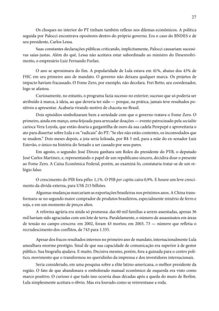 27 
Os choques no interior do PT tinham também reflexo nos dilemas econômicos. A política 
seguida por Palocci encontrava opositores dentro do próprio governo. Era o caso do BNDES e de 
seu presidente, Carlos Lessa. 
Suas constantes declarações públicas criticando, implicitamente, Palocci causariam sucessi-vas 
saias-justas. Além do quê, Lessa não aceitava estar subordinado ao ministro do Desenvolvi-mento, 
o empresário Luiz Fernando Furlan. 
O ano se aproximava do fim. A popularidade de Lula estava em 41%, abaixo dos 43% de 
FHC em seu primeiro ano de mandato. O governo não deixara qualquer marca. Os projetos de 
impacto haviam fracassado. O Fome Zero, por exemplo, não decolara. Frei Betto, seu coordenador, 
logo se afastou. 
Curiosamente, no entanto, o programa fazia sucesso no exterior; sucesso que só poderia ser 
atribuído à marca, à ideia, ao que deveria ter sido — porque, na prática, jamais teve resultados po-sitivos 
a apresentar. Acabaria virando motivo de chacota no Brasil. 
Dois episódios simbolizaram bem a seriedade com que o governo tratava o Fome Zero. O 
primeiro, ainda em março, uma feijoada para arrecadar doações — evento patrocinado pela socialite 
carioca Vera Loyola, que então doaria a gargantilha de ouro da sua cadela Perepepê e aproveitaria o 
ato para dissertar sobre Lula e os “radicais” do PT: “Se eles não estão contentes, os incomodados que 
se mudem.” Dois meses depois, a joia seria leiloada, por R$ 5 mil, para a mãe do ex-senador Luiz 
Estevão, o único na história do Senado a ser cassado por seus pares. 
Em agosto, o segundo: José Dirceu ganhara um Rolex do presidente do PTB, o deputado 
José Carlos Martinez, e, representando o papel de um republicano sincero, decidira doar o presente 
ao Fome Zero. A Caixa Econômica Federal, porém, ao examiná-lo, constataria tratar-se de um re-lógio 
falso. 
O crescimento do PIB fora pífio: 1,1%. O PIB per capita caíra 0,9%. E houve um leve cresci-mento 
da dívida externa, para US$ 215 bilhões. 
Algumas mudanças marcariam as exportações brasileiras nos próximos anos. A China trans-formara- 
se no segundo maior comprador de produtos brasileiros, especialmente minério de ferro e 
soja, e em um momento de preços altos. 
A reforma agrária era ainda só promessa: das 60 mil famílias a serem assentadas, apenas 36 
mil haviam sido agraciadas com um lote de terra. Paralelamente, o número de assassinatos em áreas 
de tensão no campo crescera: em 2002, foram 43 mortos; em 2003, 73 — número que refletia o 
recrudescimento dos conflitos, de 743 para 1.335. 
Apesar dos fracos resultados internos no primeiro ano de mandato, internacionalmente Lula 
amealhara enorme prestígio. Sinal de que sua capacidade de comunicação era superior à de gestor 
público. Sua biografia ajudava. E muito. Decisiva mesmo, porém, fora a guinada para o centro polí-tico, 
movimento que o transformou no queridinho da imprensa e dos investidores internacionais. 
Seria considerado, em uma pesquisa sobre a elite latino-americana, o melhor presidente da 
região. O fato de que abandonara o embolorado manual econômico de esquerda era visto como 
marco positivo. O curioso é que tudo isso ocorria duas décadas após a queda do muro de Berlim. 
Lula simplesmente aceitara o óbvio. Mas era louvado como se reinventasse a roda. 
 