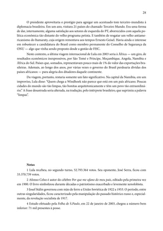 28 
O presidente aproveitaria o prestígio para agregar um acentuado tom terceiro-mundista à 
diplomacia brasileira. Em um ano, visitara 21 países do chamado Terceiro Mundo. Era uma forma 
de dar, internamente, alguma satisfação aos setores de esquerda do PT, aborrecidos com aquela po-lítica 
econômica tão distante do velho programa petista. E também de resgatar um velho antiame-ricanismo 
do Itamaraty, cuja origem remontava aos tempos Ernesto Geisel. Havia ainda o interesse 
em robustecer a candidatura do Brasil como membro permanente do Conselho de Segurança da 
ONU — algo que vinha sendo proposto desde a gestão de FHC. 
Neste contexto, a última viagem internacional de Lula em 2003 seria à África — um giro, de 
resultados econômicos inexpressivos, por São Tomé e Príncipe, Moçambique, Angola, Namíbia e 
África do Sul. Países que, somados, representavam pouco mais de 1% do valor das exportações bra-sileiras. 
Ademais, ao longo dos anos, por várias vezes o governo do Brasil perdoaria dívidas dos 
países africanos — para alegria dos ditadores daquele continente. 
Da viagem, portanto, restaria somente um fato significativo. Na capital da Namíbia, em um 
improviso, Lula disse: “Quem chega a Windhoek não parece que está em um país africano. Poucas 
cidades do mundo são tão limpas, tão bonitas arquitetonicamente e têm um povo tão extraordiná-rio.” 
A frase desastrada seria alterada, na tradução, pelo intérprete brasileiro, que suprimiu a palavra 
“limpas”. 
Notas 
1 Lula recebeu, no segundo turno, 52.793.364 votos. Seu oponente, José Serra, ficou com 
33.370.739 votos. 
2 Afonso Celso é autor do célebre Por que me ufano do meu país, editado pela primeira vez 
em 1900. O livro simbolizou durante décadas o patriotismo exacerbado e levemente xenofobista. 
3 Josef Stálin governou com mão de ferro a União Soviética de 1922 a 1953. O período, entre 
outras singularidades, ficou caracterizado pela manipulação do passado histórico russo e, especial-mente, 
da revolução socialista de 1917. 
4 Estudo efetuado pela Folha de S.Paulo, em 22 de janeiro de 2003, chegou a número bem 
inferior: 71 mil presentes à posse. 
 