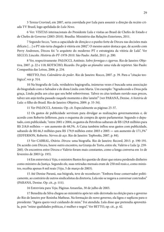 29 
5 Tereza Cruvinel, em 2007, seria convidada por Lula para assumir a direção da recém-cri-ada 
TV Brasil, logo apelidada de Lula News. 
6 Ver: VISITAS internacionais do Presidente Lula e visitas ao Brasil de Chefes de Estado e 
de Chefes de Governo (2003-2010). Brasília: Ministério das Relações Exteriores, 2011. 
7 Segundo Secco, “sem a capacidade de direção e o punho forte de Dirceu nas decisões mais 
difíceis […] o PT não teria chegado à vitória em 2002”. O mesmo autor destaca que, de acordo com 
Perry Andreson, Dirceu foi “o arquiteto do moderno PT e estrategista da vitória de Lula”. Ver 
SECCO, Lincoln. História do PT-1978-2010. São Paulo: Ateliê, 2011. p. 200. 
8 Ver, respectivamente: PALOCCI, Antônio. Sobre formigas e cigarras. Rio de Janeiro: Obje-tiva, 
2007. p. 22 e 118; KOTSCHO, Ricardo. Do golpe ao planalto: uma vida de repórter. São Paulo: 
Companhia das Letras, 2006. p. 234. 
9BETTO, Frei. Calendário do poder. Rio de Janeiro: Rocco, 2007. p. 39. Para a “citação teo-lógica”, 
ver p. 314. 
10 Na biografia de Lula, verdadeira hagiografia, inúmeras vezes é buscada uma associação 
do biografado com o Salvador e de dona Lindu com Maria. Um exemplo: “Agradecendo a Deus pela 
graça, Lindu pediu aos céus que seu bebê sobrevivesse. Talvez os céus tenham ouvido suas preces, 
talvez um anjo tenha passado naquele momento e dito ‘amém’” (ver PARANÁ, Denise. A história de 
Lula: o filho do Brasil. Rio de Janeiro: Objetiva, 2009. p. 33-34). 
11 Ver PALOCCI, Antonio. Op. cit. Especialmente as páginas 25-37. 
12 Os gastos de publicidade serviram para divulgar as realizações governamentais e, de 
acordo com Roberto Jefferson, para o esquema de compra de apoio parlamentar. Segundo o depu-tado, 
com publicidade, “entre 2001 e 2004, os gastos da Petrobras saltaram de R$ 129,8 milhões para 
R$ 218,8 milhões — um aumento de 68,5%. A Caixa também inflou seus gastos com publicidade, 
saltando de R$ 66,3 milhões para R$ 179,9 milhões entre 2003 e 2005 — um aumento de 171,3%” 
(JEFFERSON, Roberto. Nervos de aço. Rio de Janeiro: Topbooks, 2007. p. 84). 
13 Ver CABRAL, Otávio. Dirceu: uma biografia. Rio de Janeiro: Record, 2013. p. 190-191. 
De acordo com Dirceu, houve outro encontro, na Granja do Torto, entre ele, Valério e Lula (p. 259- 
260). Os encontros entre Dirceu e Valério foram mais constantes, como a longa conversa em 1o de 
fevereiro de 2003 (p. 193). 
14 Em entrevista à Veja, o ministro Bastos fez questão de dizer que estava perdendo dinheiro 
como ministro da Justiça. Segundo ele, suas retiradas mensais eram de 250 mil reais e, como minis-tro, 
recebia apenas 8 mil reais (Veja, 5 de março de 2003). 
15 Até Denise Paraná, sua biógrafa, teve de reconhecer: “Embora fosse conservador politi-camente, 
ao contrário de outros sindicalistas da diretoria, Lula não se negava a conversar com todos” 
(PARANÁ, Denise. Op. cit., p. 111). 
16 Entrevista para Veja, Páginas Amarelas, 30 de julho de 2003. 
17 Benedita da Silva chegou ao ministério após ter sido derrotada na eleição para o governo 
do Rio de Janeiro por Rosinha Matheus. Na formação do novo governo, ela ligou e suplicou para o 
presidente: “Agora quero você cuidando de mim.” Foi atendida. Lula disse que pretendia aproveitá-la, 
pois “reúne qualidades políticas, é mulher e negra”. Ver BETTO, op. cit., p. 42. 
 