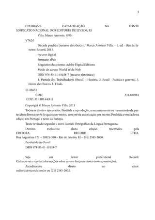 3 
CIP-BRASIL. CATALOGAÇÃO NA FONTE 
SINDICATO NACIONAL DOS EDITORES DE LIVROS, RJ 
Villa, Marco Antonio, 1955- 
V762d 
Década perdida [recurso eletrônico] / Marco Antônio Villa. - 1. ed. - Rio de Ja-neiro: 
Record, 2013. 
recurso digital 
Formato: ePub 
Requisitos do sistema: Adobe Digital Editions 
Modo de acesso: World Wide Web 
ISBN 978-85-01-10158-7 (recurso eletrônico) 
1. Partido dos Trabalhadores (Brasil) - História. 2. Brasil - Política e governo. 3. 
Livros eletrônicos. I. Título. 
13-06651 
CDD: 331.880981 
CDU: 331.105.44(81) 
Copyright © Marco Antonio Villa, 2013 
Todos os direitos reservados. Proibida a reprodução, armazenamento ou transmissão de par-tes 
deste livro através de quaisquer meios, sem prévia autorização por escrito. Proibida a venda desta 
edição em Portugal e resto da Europa. 
Texto revisado segundo o novo Acordo Ortográfico da Língua Portuguesa. 
Direitos exclusivos desta edição reservados pela 
EDITORA RECORD LTDA. 
Rua Argentina 171 – 20921-380 – Rio de Janeiro, RJ – Tel.: 2585-2000 
Produzido no Brasil 
ISBN 978-85-01-10158-7 
Seja um leitor preferencial Record. 
Cadastre-se e receba informações sobre nossos lançamentos e nossas promoções. 
Atendimento direto ao leitor: 
mdireto@record.com.br ou (21) 2585-2002. 
 
