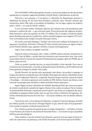 32 
SE O GOVERNO TINHA desempenho cinzento, o mesmo não poderia ser dito da estrutura 
erguida para as constantes viagens do presidente Lula pelo Brasil e, especialmente, ao exterior. 
Nem bem o ano começara, a 15 de janeiro, e o Ministério do Planejamento anunciava a 
substituição do Boeing 707 da Força Aérea Brasileira, conhecido como “Sucatão”, aeronave que 
transportara, desde 1986, todos os presidentes da República. Em seu lugar surgiria um moderno 
avião, o Airbus — ao custo de US$ 56,7 milhões. 
A nova aeronave recebeu instalações especiais, que incluíam uma suíte presidencial, para 
aumentar o conforto de Lula — e que seria bem usada. O luxo decorrente das exigências do presi-dente 
aumentou o preço da aquisição em US$ 13,5 milhões. Ele, no entanto, considerava aqueles 
gastos absolutamente naturais e justificáveis, embora seja fácil imaginar como reagiria o PT se esti-vesse 
na Presidência, por exemplo, Fernando Henrique Cardoso. 
De acordo com Guido Mantega, o “Sucatão” não reunia mais condições de transportar, com 
segurança, o presidente. Além disso, o Boeing 707 tinha restrições para pousar em alguns aeropor-tos 
do Primeiro Mundo, o que, segundo o ministro, “causava constrangimentos”. 
Logo o avião receberia um apelido: AeroLula. 
Depois de muitas conversações, idas e vindas, o PMDB acabaria entrando, oficialmente, no 
governo.23 Como de hábito, o partido lutou por ministérios que tivessem bom caixa. Este exame 
orçamentário inicial se tornara pré-requisito fundamental para qualquer apoio do PMDB, que só 
aderia a preço de ouro. 
Desta vez, porém, o partido não teve, ao menos de partida, o êxito esperado. Ficou com os 
ministérios das Comunicações, reservado ao deputado Eunício de Oliveira, e da Previdência Social 
(mais apetitoso), entregue ao senador Amir Lando. 
Ricardo Berzoini, tão querido pelos aposentados mais idosos, não perdera o emprego; só 
mudara de ministério, transferido para o do Trabalho. Nesta dança das cadeiras, Aldo Rebelo viraria 
ministro, da Coordenação Política,24 e o deputado Eduardo Campos assumiria a pasta da Ciência 
e Tecnologia — até então ocupada por outro membro do PSB, Roberto Amaral, que deixara, como 
marca de sua passagem pelo ministério, a defesa da bomba atômica tupiniquim. 
Jaques Wagner foi para o Ministério do Trabalho. Benedita da Silva, que virara uma espécie 
de ministro-zumbi desde o episódio da viagem a Buenos Aires, acabou trocada por Patrus Ananias, 
ex-prefeito de Belo Horizonte, considerado um bom gestor e que ficaria encarregado de dar opera-cionalidade 
ao programa Bolsa Família, uma vez que fora extinto o Ministério da Segurança Ali-mentar, 
fulminado pelo fracasso do Fome Zero — um sucesso midiático, mas um desastre adminis-trativo. 
Tarso Genro seria o novo ministro da Educação, no lugar de Cristovam Buarque, demitido 
por telefone quando em visita oficial a Portugal. Registre-se que, antes de viajar, teria perguntado a 
Lula se podia ir tranquilo, recebendo sinal positivo.25 
O ex-ministro, portanto, fez questão de que um amigo o fotografasse — em Lisboa, em frente 
à Casa Havaneza,26 ao lado de uma estátua de Fernando Pessoa — no instante em que o presidente 
telefonou para desempregá-lo. 
Havia também o caso dos ministros que deixaram o governo sem que sequer tivessem en-trado, 
tão nulas foram suas presenças, como Emília Fernandes, da Secretaria Especial da Mulher. 
 