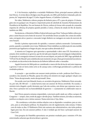 33 
A 13 de fevereiro, explodiria o escândalo Waldomiro Diniz, principal assessor político de 
José Dirceu. A revista Época divulgou uma fita gravada, em 2002, pelo bicheiro (chamado, pela im-prensa, 
de “empresário de jogos”) Carlos Augusto Ramos, o Carlinhos Cachoeira. 
No vídeo, Waldomiro cobrava propina do bicheiro para o PT e para ele próprio. O chanta-gista 
não era qualquer um. Ocupava o importante posto de subchefe de Assuntos Parlamentares da 
Presidência da República. Era um homem de Dirceu, embora já tivesse sido acusado de comandar 
esquema de cobrança de propina quando presidiu a Loterj, a loteria do estado do Rio de Janeiro, 
também em 2002. 
Na denúncia, o Ministério Público Federal afirmaria que Diniz “tinha por hábito cobrar pro-pina 
e assim buscava nova fonte de recursos”. Os envolvidos foram acusados dos crimes de estelio-nato, 
corrupção ativa e passiva e concussão (exigir dinheiro ou vantagem em razão do exercício de 
uma função). 
Devido à péssima repercussão do episódio, o assessor acabaria exonerado. Curiosamente, 
porém, quando o escândalo veio à tona, Waldomiro Diniz trabalhava na elaboração de uma medida 
provisória que legalizaria os bingos do país, mas que acabou abortada ali.27 
A minoria no Congresso quis aproveitar a oportunidade e abrir uma CPI. Encontraria, no 
entanto, forte resistência no governo, que fez de tudo para impedir uma investigação independente. 
A oposição só conseguiria instaurá-la mais de um ano depois, em junho de 2005, logo apelidada de 
“CPI do Fim do Mundo”, pois estabelecida num momento em que a base governamental encontrava-se 
rachada em decorrência das denúncias de Roberto Jefferson sobre o mensalão. 
Aquele fevereiro de 2004 pode ser considerado o marco do fim da lua de mel entre imprensa 
e governo. E não só: havia então certo ar de cansaço ante a verborragia presidencial e a pobreza de 
resultados práticos. 
A acusação — que enredava um assessor muito próximo ao todo- poderoso José Dirceu — 
acendera a luz amarela no Planalto, apesar do esforço do ministro em negar qualquer relação com 
Diniz: “Estou decepcionado, muito decepcionado”, disse. 
De acordo com Luiz Eduardo Soares, ex-secretário do governo, Waldomiro Diniz arrecada-ria, 
por mês, R$ 300 mil — e ainda haveria mais um assessor de Dirceu envolvido. Na ocasião, o 
ministro teria chegado a pedir demissão; que Lula não aceitou, sem deixar que expusesse suas ra-zões. 
Fora o primeiro tiro na honorabilidade do governo — e justamente no colaborador mais in-fluente. 
José Dirceu passaria semanas emparedado, e precisaria pedir ajuda aos velhos caciques do 
Congresso — sempre, claro, tendo de pagar o devido preço. Também tentaria, de todas as maneiras, 
justificar as relações com o íntimo assessor. Numa entrevista à Veja, falou: 
Ele coordenava e articulava minhas relações com os deputados e senadores, para as vota-ções, 
para as articulações políticas. Eu despachava com ele regularmente, toda semana. E falava 
com ele todos os dias. O Waldomiro Diniz não assinava atos administrativos, não tinha poderes 
legais para isso. Era um assessor político. E não é verdade que ele fosse o principal assessor da 
Casa Civil. 
Uma pesquisa do Datafolha apresentaria um péssimo resultado para o ministro: 67% dos 
entrevistados achavam que deveria deixar o governo. 
 