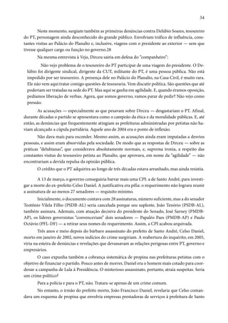 34 
Neste momento, surgiam também as primeiras denúncias contra Delúbio Soares, tesoureiro 
do PT, personagem ainda desconhecido do grande público. Envolviam tráfico de influência, cons-tantes 
visitas ao Palácio do Planalto e, inclusive, viagens com o presidente ao exterior — sem que 
tivesse qualquer cargo ou função no governo.28 
Na mesma entrevista à Veja, Dirceu sairia em defesa do “companheiro”: 
Não vejo problema de o tesoureiro do PT participar de uma viagem do presidente. O De-lúbio 
foi dirigente sindical, dirigente da CUT, militante do PT, é uma pessoa pública. Não está 
impedido por ser tesoureiro. A presença dele no Palácio do Planalto, na Casa Civil, é muito rara. 
Ele não vem aqui tratar comigo questões de tesouraria. Vem discutir política. São questões que até 
poderiam ser tratadas na sede do PT. Mas aqui se ganha em agilidade. E, quando éramos oposição, 
pedíamos liberação de verbas. Agora, que somos governo, vamos parar de pedir? Não vejo como 
pressão. 
As acusações — especialmente as que pesavam sobre Dirceu — desgastariam o PT. Afinal, 
durante décadas o partido se apresentara como o campeão da ética e da moralidade públicas. E, até 
então, as denúncias que frequentemente atingiam as prefeituras administradas por petistas não ha-viam 
alcançado a cúpula partidária. Aquele ano de 2004 era o ponto de inflexão. 
Não dava mais para esconder. Mesmo assim, as acusações ainda eram imputadas a desvios 
pessoais, e assim eram absorvidas pela sociedade. De modo que as respostas de Dirceu — sobre as 
práticas “delubianas”, que considerava absolutamente normais, e, suprema ironia, a respeito das 
constantes visitas do tesoureiro petista ao Planalto, que aprovava, em nome da “agilidade” — não 
encontrariam a devida repulsa da opinião pública. 
O crédito que o PT adquirira ao longo de três décadas estava arranhado, mas ainda resistia. 
A 13 de março, o governo conseguiria barrar mais uma CPI: a de Santo André, para investi-gar 
a morte do ex-prefeito Celso Daniel. A justificativa era pífia: o requerimento não lograra reunir 
a assinatura de ao menos 27 senadores — requisito mínimo. 
Inicialmente, o documento contava com 28 assinaturas, número suficiente, mas a do senador 
Teotônio Vilela Filho (PSDB-AL) seria cancelada porque seu suplente, João Tenório (PSDB-AL), 
também assinara. Ademais, com atuação decisiva do presidente do Senado, José Sarney (PMDB-AP), 
os líderes governistas “convenceriam” dois senadores — Papaléo Paes (PMDB-AP) e Paulo 
Octávio (PFL-DF) — a retirar seus nomes do requerimento. Assim, a CPI acabou arquivada. 
Três anos e meio depois do bárbaro assassinato do prefeito de Santo André, Celso Daniel, 
morto em janeiro de 2002, novos indícios do crime surgiriam. A reabertura do inquérito, em 2005, 
viria na esteira de denúncias e revelações que devassavam as relações perigosas entre PT, governo e 
empresários. 
O caso expunha também a cobrança sistemática de propina nas prefeituras petistas com o 
objetivo de financiar o partido. Pouco antes de morrer, Daniel era o homem mais cotado para coor-denar 
a campanha de Lula à Presidência. O misterioso assassinato, portanto, atraía suspeitas. Seria 
um crime político? 
Para a polícia e para o PT, não. Tratara-se apenas de um crime comum. 
No entanto, o irmão do prefeito morto, João Francisco Daniel, revelaria que Celso coman-dava 
um esquema de propina que envolvia empresas prestadoras de serviços à prefeitura de Santo 
 