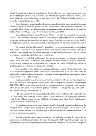 35 
André. O assassinato seria consequência de um desentendimento com empresários, e teria como 
mandante Sérgio Gomes da Silva, o “Sombra”, que estivera com o prefeito na noite do crime. Ainda 
de acordo com o irmão, Celso tentava acabar com o “caixa três” (dinheiro desviado, para fins pes-soais, 
das propinas destinadas ao PT). 
Cinco dias após o assassinato, João Francisco, segundo relataria, recebeu um telefonema de 
Gilberto Carvalho,29 no qual o esquema lhe teria sido revelado. Os recursos desviados teriam sido 
repassados a José Dirceu e servido para pagar gastos das campanhas de Marta Suplicy à prefeitura 
de São Paulo, em 2000, e de Lula à Presidência da República, em 2002. 
De acordo com o legista Carlos Delmanto Printes — em entrevista concedida em agosto de 
2005 —, Celso Daniel foi cruelmente torturado antes de morto. Segundo Printes, os sequestradores 
praticaram o chamado “esculacho”, ou seja, deram tiros ao chão, bem próximos ao prefeito, simples-mente 
para amedrontá-lo. Além disso, o médico identificou vários hematomas no corpo de Daniel. 
Em busca de uma “agenda positiva” — e midiática —, o governo promoveria a primeira Expo 
Fome Zero — primeira e única, registre-se. Evento que sequer deveria ter ocorrido, dado que o 
ministério responsável, o da Segurança Alimentar, fora extinto semanas antes. Lula, no entanto, 
aproveitaria a ocasião para distribuir frases panfletárias. 
Disse que era mais fácil acabar com a fome do que com as guerras, e dissertou um pouco 
sobre Deus e suas obras. Discurso oco, sem conteúdo, por meio do qual, na verdade, tentava res-ponder 
a uma preocupação: os números de uma pesquisa, a ser ainda divulgada, que indicavam 
queda da aprovação popular a seu desempenho pessoal. 
Essa consulta à opinião pública sucedera duas vitórias do governo, vitórias importantes para 
o PT, mas muito impopulares junto à sociedade: o arquivamento da CPI do caso Santo André e a 
legitimação, pela Comissão de Constituição e Justiça do Senado, da decisão de Sarney de não indicar 
representantes para a CPI dos Bingos. 
Coube aos senadores Aloizio Mercadante e Renan Calheiros liderar o movimento pela bar-ração 
das duas CPIs. Preocupava o Planalto então o fato de a oposição no Senado (composta por 
PFL, PSDB e PDT, e frequentemente reforçada por senadores de outros partidos) ser mais represen-tativa 
do que na Câmara, possuindo um “público consistente” — nas palavras de Mercadante — 
para apresentar requerimentos por CPIs: 
Há uma decisão da maioria, configurada ontem como constitucional e regimental pela 
CCJ, de não permitir investigação política agora. A oposição quer ter um palanque em ano eleito-ral. 
Ora é a CPI dos bingos, ora a do Waldomiro Diniz, agora a de Santo André. Está obsessivo, 
parecendo música de uma nota só. 
Se manobrava, com energia, para evitar investigações de grande potencial explosivo, que lhe 
comprometiam a imagem, ficava clara para o governo, entretanto, a urgente necessidade de cons-truir 
uma “agenda positiva” no Congresso. Aquele, ademais, era ano de eleições municipais. O PT 
precisava minimizar os desgastes. 
Março terminara e o governo pouco realizara, engessado por uma crise de origem interna, 
que crescia sobretudo em decorrência das sérias divisões dentro do PT e pelo fogo amigo, uma vez 
que as lideranças partidárias mais expressivas se consumiam na fogueira das vaidades. Para agravar 
 