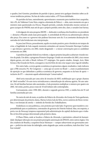 36 
o quadro, José Genoíno, presidente do partido à época, jamais teve qualquer domínio sobre as di-versas 
tendências petistas. Na luta de todos contra todos, o PT ficara debilitado. 
Os partidos da base, naturalmente, aproveitaram o momento para também tirar casquinha. 
Até o PL, de Valdemar Costa Neto, exigiria a demissão de Palocci — aliás, num momento em que o 
ministro mais questionado era Dirceu. Daquele período, contudo, fortalecidos mesmo sairiam al-guns 
caciques do PMDB, mais até do que o próprio partido; entre eles, claro, o senador José Sarney. 
A divulgação de uma pesquisa IBOPE — dedicada à confiança dos brasileiros no presidente 
— deixaria o Planalto ainda mais preocupado. A centralidade de Dirceu na administração cobrava 
alto preço. Era como se o governo não pudesse funcionar sem ele. E as constantes declarações de-sastradas 
de Lula fortaleciam esta interpretação. 
Se para José Dirceu, pessoalmente, aquilo era muito positivo, pois o fortalecia em tempos de 
crise, a fragilidade de Lula naquele momento estimulava até mesmo Fernando Henrique Cardoso 
— que deixara o governo, em 2002, muito desgastado — a iniciar conversações para se candidatar 
novamente em 2006. 
A paralisia da gestão federal era evidente, e alguns projetos lançados acabariam virando mo-tivo 
de piada. Um deles, o programa Primeiro Emprego. Criado em novembro de 2003, cinco meses 
depois gerara, em todo o Brasil, ínfimos 577 empregos. Em quatro estados, Amapá, Acre, Mato 
Grosso e Rio Grande do Norte, conseguira o incrível feito de não criar sequer uma vaga de trabalho. 
Por outro lado, a severa gestão econômica já apresentava alguns resultados e tudo indicava 
que o PIB cresceria 3%. No Congresso — coisa que só ocorre no Brasil —, eram os parlamentares 
da oposição os que defendiam a política econômica do governo, enquanto os da base de apoio — 
inclusive do PT — atacavam aquela administração “conservadora”. 
Abril seria marcado por uma série de invasões do MST, mobilização que o grupo chamou 
de “abril vermelho”. Os sem-terra reivindicavam a intensificação da reforma agrária. No ano ante-rior, 
36 mil famílias haviam sido assentadas, e Lula prometera multiplicar o número por quatro em 
2004. Até então, porém, pouco mais de 10 mil tinham sido contempladas. 
Curiosamente, entre 1998-2001, durante o segundo governo FHC, a média fora de 95 mil 
famílias assentadas por ano. 
No meio do mês de maio, os jardins do Palácio da Alvorada e da Granja do Torto ganharam, 
por determinação da primeira-dama, Marisa Letícia Lula da Silva, novos canteiros de flores verme-lhas, 
e em formato de estrela — símbolo do Partido dos Trabalhadores. 
Estabeleceu-se uma polêmica, com protestos por todo lado. O governo quis transferir a res-ponsabilidade 
para os jardineiros, contratados do governo do Distrito Federal. Mas, em resposta, o 
porta-voz da Novacap (empresa responsável pela administração da capital) declararia que o traba-lho 
só fora feito porque determinado pela primeira-dama. 
O Plano Piloto, onde se localiza o Palácio da Alvorada, é patrimônio cultural da humani-dade. 
Qualquer alteração em seu projeto pressupõe autorização do IPHAN, entre outros órgãos. Um 
dos criadores de Brasília, o arquiteto Oscar Niemeyer — sempre subserviente aos governantes ami-gos 
— preferiria não tratar do imbróglio, antes alegando que, assim acreditava, tudo fora feito “com 
boa vontade”. 
 