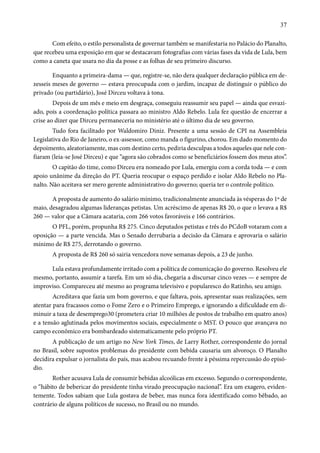 37 
Com efeito, o estilo personalista de governar também se manifestaria no Palácio do Planalto, 
que recebeu uma exposição em que se destacavam fotografias com várias fases da vida de Lula, bem 
como a caneta que usara no dia da posse e as folhas de seu primeiro discurso. 
Enquanto a primeira-dama — que, registre-se, não dera qualquer declaração pública em de-zesseis 
meses de governo — estava preocupada com o jardim, incapaz de distinguir o público do 
privado (ou partidário), José Dirceu voltava à tona. 
Depois de um mês e meio em desgraça, conseguiu reassumir seu papel — ainda que esvazi-ado, 
pois a coordenação política passara ao ministro Aldo Rebelo. Lula fez questão de encerrar a 
crise ao dizer que Dirceu permaneceria no ministério até o último dia de seu governo. 
Tudo fora facilitado por Waldomiro Diniz. Presente a uma sessão de CPI na Assembleia 
Legislativa do Rio de Janeiro, o ex-assessor, como manda o figurino, chorou. Em dado momento do 
depoimento, aleatoriamente, mas com destino certo, pediria desculpas a todos aqueles que nele con-fiaram 
(leia-se José Dirceu) e que “agora são cobrados como se beneficiários fossem dos meus atos”. 
O capitão do time, como Dirceu era nomeado por Lula, emergiu com a corda toda — e com 
apoio unânime da direção do PT. Queria reocupar o espaço perdido e isolar Aldo Rebelo no Pla-nalto. 
Não aceitava ser mero gerente administrativo do governo; queria ter o controle político. 
A proposta de aumento do salário mínimo, tradicionalmente anunciada às vésperas do 1º de 
maio, desagradou algumas lideranças petistas. Um acréscimo de apenas R$ 20, o que o levava a R$ 
260 — valor que a Câmara acataria, com 266 votos favoráveis e 166 contrários. 
O PFL, porém, propunha R$ 275. Cinco deputados petistas e três do PCdoB votaram com a 
oposição — a parte vencida. Mas o Senado derrubaria a decisão da Câmara e aprovaria o salário 
mínimo de R$ 275, derrotando o governo. 
A proposta de R$ 260 só sairia vencedora nove semanas depois, a 23 de junho. 
Lula estava profundamente irritado com a política de comunicação do governo. Resolveu ele 
mesmo, portanto, assumir a tarefa. Em um só dia, chegaria a discursar cinco vezes — e sempre de 
improviso. Compareceu até mesmo ao programa televisivo e popularesco do Ratinho, seu amigo. 
Acreditava que fazia um bom governo, e que faltava, pois, apresentar suas realizações, sem 
atentar para fracassos como o Fome Zero e o Primeiro Emprego, e ignorando a dificuldade em di-minuir 
a taxa de desemprego30 (prometera criar 10 milhões de postos de trabalho em quatro anos) 
e a tensão aglutinada pelos movimentos sociais, especialmente o MST. O pouco que avançava no 
campo econômico era bombardeado sistematicamente pelo próprio PT. 
A publicação de um artigo no New York Times, de Larry Rother, correspondente do jornal 
no Brasil, sobre supostos problemas do presidente com bebida causaria um alvoroço. O Planalto 
decidira expulsar o jornalista do país, mas acabou recuando frente à péssima repercussão do episó-dio. 
Rother acusava Lula de consumir bebidas alcoólicas em excesso. Segundo o correspondente, 
o “hábito de bebericar do presidente tinha virado preocupação nacional”. Era um exagero, eviden-temente. 
Todos sabiam que Lula gostava de beber, mas nunca fora identificado como bêbado, ao 
contrário de alguns políticos de sucesso, no Brasil ou no mundo. 
 
