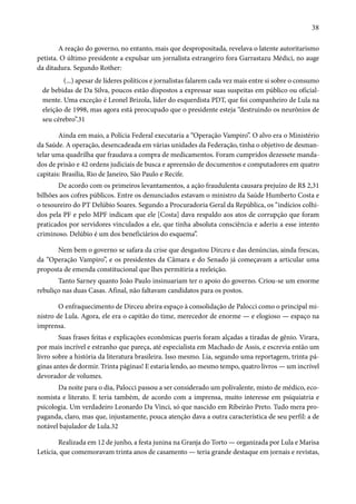 38 
A reação do governo, no entanto, mais que despropositada, revelava o latente autoritarismo 
petista. O último presidente a expulsar um jornalista estrangeiro fora Garrastazu Médici, no auge 
da ditadura. Segundo Rother: 
(...) apesar de líderes políticos e jornalistas falarem cada vez mais entre si sobre o consumo 
de bebidas de Da Silva, poucos estão dispostos a expressar suas suspeitas em público ou oficial-mente. 
Uma exceção é Leonel Brizola, líder do esquerdista PDT, que foi companheiro de Lula na 
eleição de 1998, mas agora está preocupado que o presidente esteja “destruindo os neurônios de 
seu cérebro”.31 
Ainda em maio, a Polícia Federal executaria a “Operação Vampiro”. O alvo era o Ministério 
da Saúde. A operação, desencadeada em várias unidades da Federação, tinha o objetivo de desman-telar 
uma quadrilha que fraudava a compra de medicamentos. Foram cumpridos dezessete manda-dos 
de prisão e 42 ordens judiciais de busca e apreensão de documentos e computadores em quatro 
capitais: Brasília, Rio de Janeiro, São Paulo e Recife. 
De acordo com os primeiros levantamentos, a ação fraudulenta causara prejuízo de R$ 2,31 
bilhões aos cofres públicos. Entre os denunciados estavam o ministro da Saúde Humberto Costa e 
o tesoureiro do PT Delúbio Soares. Segundo a Procuradoria Geral da República, os “indícios colhi-dos 
pela PF e pelo MPF indicam que ele [Costa] dava respaldo aos atos de corrupção que foram 
praticados por servidores vinculados a ele, que tinha absoluta consciência e aderiu a esse intento 
criminoso. Delúbio é um dos beneficiários do esquema”. 
Nem bem o governo se safara da crise que desgastou Dirceu e das denúncias, ainda frescas, 
da “Operação Vampiro”, e os presidentes da Câmara e do Senado já começavam a articular uma 
proposta de emenda constitucional que lhes permitiria a reeleição. 
Tanto Sarney quanto João Paulo insinuariam ter o apoio do governo. Criou-se um enorme 
rebuliço nas duas Casas. Afinal, não faltavam candidatos para os postos. 
O enfraquecimento de Dirceu abrira espaço à consolidação de Palocci como o principal mi-nistro 
de Lula. Agora, ele era o capitão do time, merecedor de enorme — e elogioso — espaço na 
imprensa. 
Suas frases feitas e explicações econômicas pueris foram alçadas a tiradas de gênio. Virara, 
por mais incrível e estranho que pareça, até especialista em Machado de Assis, e escrevia então um 
livro sobre a história da literatura brasileira. Isso mesmo. Lia, segundo uma reportagem, trinta pá-ginas 
antes de dormir. Trinta páginas! E estaria lendo, ao mesmo tempo, quatro livros — um incrível 
devorador de volumes. 
Da noite para o dia, Palocci passou a ser considerado um polivalente, misto de médico, eco-nomista 
e literato. E teria também, de acordo com a imprensa, muito interesse em psiquiatria e 
psicologia. Um verdadeiro Leonardo Da Vinci, só que nascido em Ribeirão Preto. Tudo mera pro-paganda, 
claro, mas que, injustamente, pouca atenção dava a outra característica de seu perfil: a de 
notável bajulador de Lula.32 
Realizada em 12 de junho, a festa junina na Granja do Torto — organizada por Lula e Marisa 
Letícia, que comemoravam trinta anos de casamento — teria grande destaque em jornais e revistas, 
 