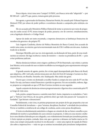 40 
Pouco depois, viria à tona nova “compra”. O PSDC, em Osasco, teria sido “adquirido” — por 
R$ 500 mil — pelo PT, que, parece, tomara gosto pelo processo. 
Em agosto, o governador de Roraima, Flamarion Portela, foi cassado pelo Tribunal Superior 
Eleitoral (TSE) por abuso de poder político e econômico durante a campanha pela reeleição, em 
2002. 
Ele era acusado pelo Ministério Público Eleitoral de tentar se promover por meio de progra-mas 
de cunho social. O PT, nesses tempos de poder, passaria a ter de conviver, simultaneamente, 
com a legislação eleitoral e o Código Penal. 
Apesar de ainda um tanto encantada, a imprensa denunciava as lambanças financeiras de 
membros do governo e do próprio PT. 
Luiz Augusto Candiotta, diretor de Política Monetária do Banco Central, fora acusado de 
omitir uma conta, no exterior, que teria movimentado mais de US$ 1 milhão em três anos. Acabaria 
tendo de se demitir. 
Henrique Meirelles, por sua vez, teria ignorado, na declaração de bens, parte de seus rendi-mentos 
no exterior. Ele logo receberia o status de ministro — mesmo na presidência do BC — para 
evitar problemas judiciais. 
Muitas denúncias tinham como origem a polêmica CPI do Banestado, cujo relator, o petista 
José Mentor, seria acusado de usar os dados recolhidos na investigação para supostamente extorquir 
empresários. 
O grande assunto de agosto, porém, foi o triste papel desempenhado pelo Banco do Brasil, 
que adquirira, a R$ 1 mil cada, setenta mesas para um show de Zezé di Camargo e Luciano na chur-rascaria 
Porcão, em Brasília. Estranho, sim. Inadequado. Mas ainda não grave. 
Ocorre que o evento era destinado a recolher fundos à compra da nova sede do PT em São 
Paulo. Ou seja, um banco estatal financiava o partido no governo. Foi um escândalo, embora, diga-se, 
pequeno se comparado ao que a CPI dos Correios revelaria no ano seguinte. 
Aquele conjunto de denúncias minava progressivamente o figurino ético construído pelo PT 
ao longo de vinte anos. 
Lula, porém, sempre buscava o caminho mais fácil. Assim, imputaria os escândalos a “intri-gas” 
e “futricas”. José Dirceu, de sua parte, preferiria dizer que tudo não passava de “acusações in-fundadas”, 
“que beiram o denuncismo”. 
Paralelamente, e não à toa, os petistas prepararam um projeto de lei que propunha criar um 
Conselho Federal de Jornalismo — para “orientar, disciplinar, fiscalizar” a atividade dos jornalistas. 
Previa-se também a existência de um código de condutas, assim como penas disciplinares. 
O texto era absolutamente autoritário e chegara ao cúmulo de dar ao futuro conselho a pos-sibilidade 
de resolver as penalidades de casos omissos na proposta. A ideia era essa mesmo: estabe-lecer 
uma ditadura liderada por um colegiado, a ser evidentemente formado por jornalistas petistas. 
A forte rejeição ao projeto, contudo, faria com que o governo o deixasse em banho-maria na Câ-mara, 
mas sempre ameaçando recolocá-lo em discussão — como uma espécie de espada de Dâmo-cles 
sobre a imprensa livre — toda vez que se sentisse incomodado pelo jornalismo independente. 
 
