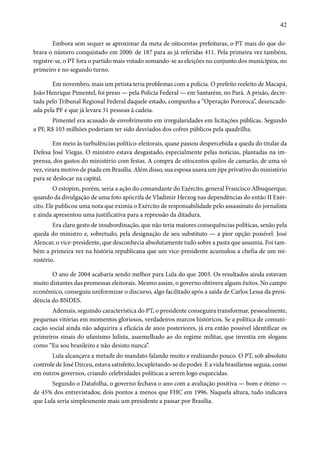 42 
Embora sem sequer se aproximar da meta de oitocentas prefeituras, o PT mais do que do-brara 
o número conquistado em 2000: de 187 para as já referidas 411. Pela primeira vez também, 
registre-se, o PT fora o partido mais votado somando-se as eleições no conjunto dos municípios, no 
primeiro e no segundo turno. 
Em novembro, mais um petista teria problemas com a polícia. O prefeito reeleito de Macapá, 
João Henrique Pimentel, foi preso — pela Polícia Federal — em Santarém, no Pará. A prisão, decre-tada 
pelo Tribunal Regional Federal daquele estado, compunha a “Operação Pororoca”, desencade-ada 
pela PF e que já levara 31 pessoas à cadeia. 
Pimentel era acusado de envolvimento em irregularidades em licitações públicas. Segundo 
a PF, R$ 103 milhões poderiam ter sido desviados dos cofres públicos pela quadrilha. 
Em meio às turbulências político-eleitorais, quase passou despercebida a queda do titular da 
Defesa José Viegas. O ministro estava desgastado, especialmente pelas notícias, plantadas na im-prensa, 
dos gastos do ministério com festas. A compra de oitocentos quilos de camarão, de uma só 
vez, virara motivo de piada em Brasília. Além disso, sua esposa usava um jipe privativo do ministério 
para se deslocar na capital. 
O estopim, porém, seria a ação do comandante do Exército, general Francisco Albuquerque, 
quando da divulgação de uma foto apócrifa de Vladimir Herzog nas dependências do então II Exér-cito. 
Ele publicou uma nota que eximia o Exército de responsabilidade pelo assassinato do jornalista 
e ainda apresentou uma justificativa para a repressão da ditadura. 
Era claro gesto de insubordinação, que não teria maiores consequências políticas, senão pela 
queda do ministro e, sobretudo, pela designação de seu substituto — a pior opção possível: José 
Alencar, o vice-presidente, que desconhecia absolutamente tudo sobre a pasta que assumia. Foi tam-bém 
a primeira vez na história republicana que um vice-presidente acumulou a chefia de um mi-nistério. 
O ano de 2004 acabaria sendo melhor para Lula do que 2003. Os resultados ainda estavam 
muito distantes das promessas eleitorais. Mesmo assim, o governo obtivera alguns êxitos. No campo 
econômico, conseguiu uniformizar o discurso, algo facilitado após a saída de Carlos Lessa da presi-dência 
do BNDES. 
Ademais, seguindo característica do PT, o presidente conseguira transformar, pessoalmente, 
pequenas vitórias em momentos gloriosos, verdadeiros marcos históricos. Se a política de comuni-cação 
social ainda não adquirira a eficácia de anos posteriores, já era então possível identificar os 
primeiros sinais do ufanismo lulista, assemelhado ao do regime militar, que investia em slogans 
como “Eu sou brasileiro e não desisto nunca”. 
Lula alcançava a metade do mandato falando muito e realizando pouco. O PT, sob absoluto 
controle de José Dirceu, estava satisfeito, locupletando-se do poder. E a vida brasiliense seguia, como 
em outros governos, criando celebridades políticas a serem logo esquecidas. 
Segundo o Datafolha, o governo fechava o ano com a avaliação positiva — bom e ótimo — 
de 45% dos entrevistados; dois pontos a menos que FHC em 1996. Naquela altura, tudo indicava 
que Lula seria simplesmente mais um presidente a passar por Brasília. 
 