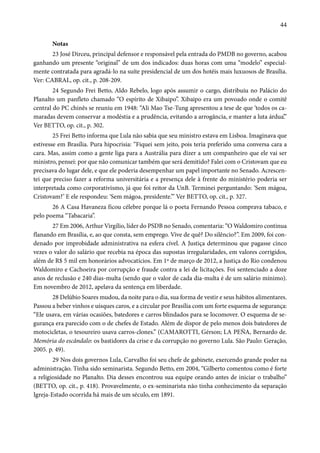44 
Notas 
23 José Dirceu, principal defensor e responsável pela entrada do PMDB no governo, acabou 
ganhando um presente “original” de um dos indicados: duas horas com uma “modelo” especial-mente 
contratada para agradá-lo na suíte presidencial de um dos hotéis mais luxuosos de Brasília. 
Ver: CABRAL, op. cit., p. 208-209. 
24 Segundo Frei Betto, Aldo Rebelo, logo após assumir o cargo, distribuiu no Palácio do 
Planalto um panfleto chamado “O espírito de Xibaipo”. Xibaipo era um povoado onde o comitê 
central do PC chinês se reuniu em 1948: “Ali Mao Tse-Tung apresentou a tese de que ‘todos os ca-maradas 
devem conservar a modéstia e a prudência, evitando a arrogância, e manter a luta árdua’.” 
Ver BETTO, op. cit., p. 302. 
25 Frei Betto informa que Lula não sabia que seu ministro estava em Lisboa. Imaginava que 
estivesse em Brasília. Pura hipocrisia: “Fiquei sem jeito, pois teria preferido uma conversa cara a 
cara. Mas, assim como a gente liga para a Austrália para dizer a um companheiro que ele vai ser 
ministro, pensei: por que não comunicar também que será demitido? Falei com o Cristovam que eu 
precisava do lugar dele, e que ele poderia desempenhar um papel importante no Senado. Acrescen-tei 
que preciso fazer a reforma universitária e a presença dele à frente do ministério poderia ser 
interpretada como corporativismo, já que foi reitor da UnB. Terminei perguntando: ‘Sem mágoa, 
Cristovam?’ E ele respondeu: ‘Sem mágoa, presidente.’” Ver BETTO, op. cit., p. 327. 
26 A Casa Havaneza ficou célebre porque lá o poeta Fernando Pessoa comprava tabaco, e 
pelo poema “Tabacaria”. 
27 Em 2006, Arthur Virgílio, líder do PSDB no Senado, comentaria: “O Waldomiro continua 
flanando em Brasília, e, ao que consta, sem emprego. Vive de quê? Do silêncio?”. Em 2009, foi con-denado 
por improbidade administrativa na esfera cível. A Justiça determinou que pagasse cinco 
vezes o valor do salário que recebia na época das supostas irregularidades, em valores corrigidos, 
além de R$ 5 mil em honorários advocatícios. Em 1º de março de 2012, a Justiça do Rio condenou 
Waldomiro e Cachoeira por corrupção e fraude contra a lei de licitações. Foi sentenciado a doze 
anos de reclusão e 240 dias-multa (sendo que o valor de cada dia-multa é de um salário mínimo). 
Em novembro de 2012, apelava da sentença em liberdade. 
28 Delúbio Soares mudou, da noite para o dia, sua forma de vestir e seus hábitos alimentares. 
Passou a beber vinhos e uísques caros, e a circular por Brasília com um forte esquema de segurança: 
“Ele usava, em várias ocasiões, batedores e carros blindados para se locomover. O esquema de se-gurança 
era parecido com o de chefes de Estado. Além de dispor de pelo menos dois batedores de 
motocicletas, o tesoureiro usava carros-clones.” (CAMAROTTI, Gérson; LA PEÑA, Bernardo de. 
Memória do escândalo: os bastidores da crise e da corrupção no governo Lula. São Paulo: Geração, 
2005. p. 49). 
29 Nos dois governos Lula, Carvalho foi seu chefe de gabinete, exercendo grande poder na 
administração. Tinha sido seminarista. Segundo Betto, em 2004, “Gilberto comentou como é forte 
a religiosidade no Planalto. Dia desses encontrou sua equipe orando antes de iniciar o trabalho” 
(BETTO, op. cit., p. 418). Provavelmente, o ex-seminarista não tinha conhecimento da separação 
Igreja-Estado ocorrida há mais de um século, em 1891. 
 