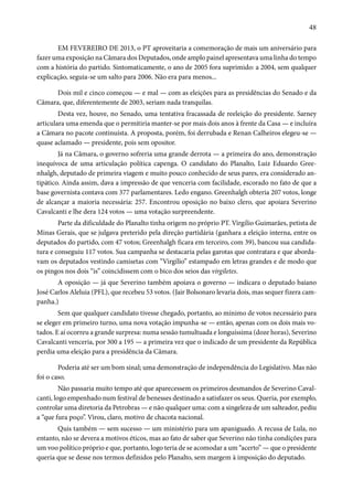 48 
EM FEVEREIRO DE 2013, o PT aproveitaria a comemoração de mais um aniversário para 
fazer uma exposição na Câmara dos Deputados, onde amplo painel apresentava uma linha do tempo 
com a história do partido. Sintomaticamente, o ano de 2005 fora suprimido: a 2004, sem qualquer 
explicação, seguia-se um salto para 2006. Não era para menos... 
Dois mil e cinco começou — e mal — com as eleições para as presidências do Senado e da 
Câmara, que, diferentemente de 2003, seriam nada tranquilas. 
Desta vez, houve, no Senado, uma tentativa fracassada de reeleição do presidente. Sarney 
articulara uma emenda que o permitiria manter-se por mais dois anos à frente da Casa — e incluíra 
a Câmara no pacote continuísta. A proposta, porém, foi derrubada e Renan Calheiros elegeu-se — 
quase aclamado — presidente, pois sem opositor. 
Já na Câmara, o governo sofreria uma grande derrota — a primeira do ano, demonstração 
inequívoca de uma articulação política capenga. O candidato do Planalto, Luiz Eduardo Gree-nhalgh, 
deputado de primeira viagem e muito pouco conhecido de seus pares, era considerado an-tipático. 
Ainda assim, dava a impressão de que venceria com facilidade, escorado no fato de que a 
base governista contava com 377 parlamentares. Ledo engano. Greenhalgh obteria 207 votos, longe 
de alcançar a maioria necessária: 257. Encontrou oposição no baixo clero, que apoiara Severino 
Cavalcanti e lhe dera 124 votos — uma votação surpreendente. 
Parte da dificuldade do Planalto tinha origem no próprio PT. Virgílio Guimarães, petista de 
Minas Gerais, que se julgava preterido pela direção partidária (ganhara a eleição interna, entre os 
deputados do partido, com 47 votos; Greenhalgh ficara em terceiro, com 39), bancou sua candida-tura 
e conseguiu 117 votos. Sua campanha se destacaria pelas garotas que contratara e que aborda-vam 
os deputados vestindo camisetas com “Virgílio” estampado em letras grandes e de modo que 
os pingos nos dois “is” coincidissem com o bico dos seios das virgiletes. 
A oposição — já que Severino também apoiava o governo — indicara o deputado baiano 
José Carlos Aleluia (PFL), que recebeu 53 votos. (Jair Bolsonaro levaria dois, mas sequer fizera cam-panha.) 
Sem que qualquer candidato tivesse chegado, portanto, ao mínimo de votos necessário para 
se eleger em primeiro turno, uma nova votação impunha-se — então, apenas com os dois mais vo-tados. 
E aí ocorreu a grande surpresa: numa sessão tumultuada e longuíssima (doze horas), Severino 
Cavalcanti venceria, por 300 a 195 — a primeira vez que o indicado de um presidente da República 
perdia uma eleição para a presidência da Câmara. 
Poderia até ser um bom sinal; uma demonstração de independência do Legislativo. Mas não 
foi o caso. 
Não passaria muito tempo até que aparecessem os primeiros desmandos de Severino Caval-canti, 
logo empenhado num festival de benesses destinado a satisfazer os seus. Queria, por exemplo, 
controlar uma diretoria da Petrobras — e não qualquer uma: com a singeleza de um salteador, pediu 
a “que fura poço”. Virou, claro, motivo de chacota nacional. 
Quis também — sem sucesso — um ministério para um apaniguado. A recusa de Lula, no 
entanto, não se devera a motivos éticos, mas ao fato de saber que Severino não tinha condições para 
um voo político próprio e que, portanto, logo teria de se acomodar a um “acerto” — que o presidente 
queria que se desse nos termos definidos pelo Planalto, sem margem à imposição do deputado. 
 