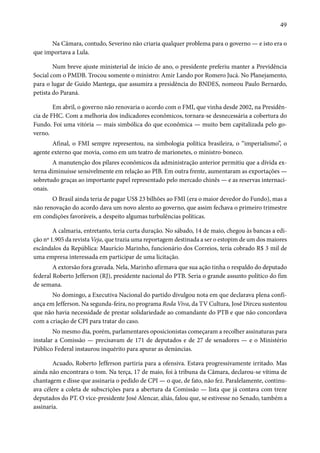 49 
Na Câmara, contudo, Severino não criaria qualquer problema para o governo — e isto era o 
que importava a Lula. 
Num breve ajuste ministerial de início de ano, o presidente preferiu manter a Previdência 
Social com o PMDB. Trocou somente o ministro: Amir Lando por Romero Jucá. No Planejamento, 
para o lugar de Guido Mantega, que assumira a presidência do BNDES, nomeou Paulo Bernardo, 
petista do Paraná. 
Em abril, o governo não renovaria o acordo com o FMI, que vinha desde 2002, na Presidên-cia 
de FHC. Com a melhoria dos indicadores econômicos, tornara-se desnecessária a cobertura do 
Fundo. Foi uma vitória — mais simbólica do que econômica — muito bem capitalizada pelo go-verno. 
Afinal, o FMI sempre representou, na simbologia política brasileira, o “imperialismo”, o 
agente externo que movia, como em um teatro de marionetes, o ministro-boneco. 
A manutenção dos pilares econômicos da administração anterior permitiu que a dívida ex-terna 
diminuísse sensivelmente em relação ao PIB. Em outra frente, aumentaram as exportações — 
sobretudo graças ao importante papel representado pelo mercado chinês — e as reservas internaci-onais. 
O Brasil ainda teria de pagar US$ 23 bilhões ao FMI (era o maior devedor do Fundo), mas a 
não renovação do acordo dava um novo alento ao governo, que assim fechava o primeiro trimestre 
em condições favoráveis, a despeito algumas turbulências políticas. 
A calmaria, entretanto, teria curta duração. No sábado, 14 de maio, chegou às bancas a edi-ção 
nº 1.905 da revista Veja, que trazia uma reportagem destinada a ser o estopim de um dos maiores 
escândalos da República: Maurício Marinho, funcionário dos Correios, teria cobrado R$ 3 mil de 
uma empresa interessada em participar de uma licitação. 
A extorsão fora gravada. Nela, Marinho afirmava que sua ação tinha o respaldo do deputado 
federal Roberto Jefferson (RJ), presidente nacional do PTB. Seria o grande assunto político do fim 
de semana. 
No domingo, a Executiva Nacional do partido divulgou nota em que declarava plena confi-ança 
em Jefferson. Na segunda-feira, no programa Roda Viva, da TV Cultura, José Dirceu sustentou 
que não havia necessidade de prestar solidariedade ao comandante do PTB e que não concordava 
com a criação de CPI para tratar do caso. 
No mesmo dia, porém, parlamentares oposicionistas começaram a recolher assinaturas para 
instalar a Comissão — precisavam de 171 de deputados e de 27 de senadores — e o Ministério 
Público Federal instaurou inquérito para apurar as denúncias. 
Acuado, Roberto Jefferson partiria para a ofensiva. Estava progressivamente irritado. Mas 
ainda não encontrara o tom. Na terça, 17 de maio, foi à tribuna da Câmara, declarou-se vítima de 
chantagem e disse que assinaria o pedido de CPI — o que, de fato, não fez. Paralelamente, continu-ava 
célere a coleta de subscrições para a abertura da Comissão — lista que já contava com treze 
deputados do PT. O vice-presidente José Alencar, aliás, falou que, se estivesse no Senado, também a 
assinaria. 
 