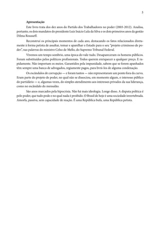 5 
Apresentação 
Este livro trata dos dez anos do Partido dos Trabalhadores no poder (2003-2012). Analisa, 
portanto, os dois mandatos do presidente Luiz Inácio Lula da Silva e os dois primeiros anos da gestão 
Dilma Rousseff. 
Reconstruí os principais momentos de cada ano, destacando os fatos relacionados direta-mente 
à forma petista de assaltar, tomar e aparelhar o Estado para o seu “projeto criminoso de po-der”, 
nas palavras do ministro Celso de Mello, do Supremo Tribunal Federal. 
Vivemos um tempo sombrio, uma época do vale-tudo. Desapareceram os homens públicos. 
Foram substituídos pelos políticos profissionais. Todos querem enriquecer a qualquer preço. E ra-pidamente. 
Não importam os meios. Garantidos pela impunidade, sabem que se forem apanhados 
têm sempre uma banca de advogados, regiamente pagos, para livrá-los de alguma condenação. 
Os escândalos de corrupção — e foram tantos — não representaram um ponto fora da curva. 
Eram parte do projeto de poder, no qual não se dissociou, em momento algum, o interesse público 
do partidário — e, algumas vezes, do simples atendimento aos interesses privados da sua liderança, 
como no escândalo do mensalão. 
São anos marcados pela hipocrisia. Não há mais ideologia. Longe disso. A disputa política é 
pelo poder, que tudo pode e no qual nada é proibido. O Brasil de hoje é uma sociedade invertebrada. 
Amorfa, passiva, sem capacidade de reação. É uma República bufa, uma República petista. 
 