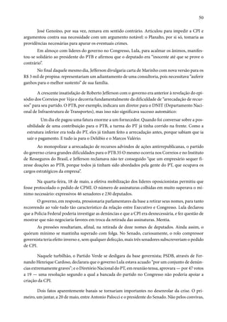 50 
José Genoíno, por sua vez, remava em sentido contrário. Articulou para impedir a CPI e 
argumentou contra sua necessidade com um argumento notável: o Planalto, por si só, tomaria as 
providências necessárias para apurar os eventuais crimes. 
Em almoço com líderes do governo no Congresso, Lula, para acalmar os ânimos, manifes-tou- 
se solidário ao presidente do PTB e afirmou que o deputado era “inocente até que se prove o 
contrário”. 
No final daquele mesmo dia, Jefferson divulgaria carta de Marinho com nova versão para os 
R$ 3 mil de propina: representariam um adiantamento de uma consultoria, pois necessitava “auferir 
ganhos para o melhor sustento” de sua família. 
A crescente insatisfação de Roberto Jefferson com o governo era anterior à revelação do epi-sódio 
dos Correios por Veja e decorria fundamentalmente da dificuldade de “arrecadação de recur-sos” 
para seu partido. O PTB, por exemplo, indicara um diretor para o DNIT (Departamento Naci-onal 
de Infraestrutura de Transportes), mas isso não significava sucesso automático: 
Um dia ele pagou uma fatura enorme a um fornecedor. Quando foi conversar sobre a pos-sibilidade 
de uma contribuição para o PTB, a turma do PT já tinha corrido na frente. Como a 
estrutura inferior era toda do PT, eles já tinham feito a arrecadação antes, porque sabiam que ia 
sair o pagamento. E tudo ia para o Delúbio e o Marcos Valério. 
Ao monopolizar a arrecadação de recursos advindos de ações antirrepublicanas, o partido 
do governo criava grandes dificuldades para o PTB.35 O mesmo ocorria nos Correios e no Instituto 
de Resseguros do Brasil, e Jefferson reclamava não ter conseguido “que um empresário sequer fi-zesse 
doações ao PTB, porque todos já tinham sido abordados pela gente do PT, que ocupava os 
cargos estratégicos da empresa”. 
Na quarta-feira, 18 de maio, a efetiva mobilização dos líderes oposicionistas permitiu que 
fosse protocolado o pedido de CPMI. O número de assinaturas colhidas em muito superava o mí-nimo 
necessário: expressivos 46 senadores e 230 deputados. 
O governo, em resposta, pressionaria parlamentares da base a retirar seus nomes, para tanto 
recorrendo ao vale-tudo tão característico da relação entre Executivo e Congresso. Lula declarou 
que a Polícia Federal poderia investigar as denúncias e que a CPI era desnecessária, e fez questão de 
mostrar que não negociaria favores em troca da retirada das assinaturas. Mentia. 
As pressões resultariam, afinal, na retirada de doze nomes de deputados. Ainda assim, o 
quórum mínimo se mantinha superado com folga. No Senado, curiosamente, o rolo compressor 
governista teria efeito inverso e, sem qualquer defecção, mais três senadores subscreveriam o pedido 
de CPI. 
Naquele turbilhão, o Partido Verde se desligara da base governista; PSDB, através de Fer-nando 
Henrique Cardoso, declarara que o governo Lula estava acuado “por um conjunto de denún-cias 
extremamente graves”; e o Diretório Nacional do PT, em reunião tensa, aprovara — por 47 votos 
a 19 — uma resolução segundo a qual a bancada do partido no Congresso não poderia apoiar a 
criação da CPI. 
Dois fatos aparentemente banais se tornariam importantes no desenrolar da crise. O pri-meiro, 
um jantar, a 20 de maio, entre Antonio Palocci e o presidente do Senado. Não pelos convivas, 
 