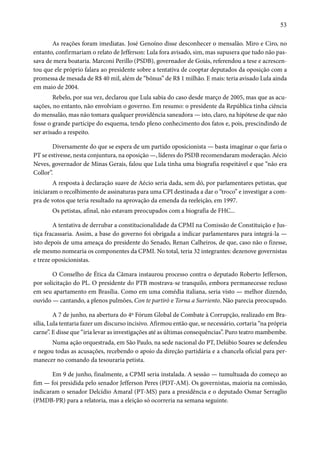 53 
As reações foram imediatas. José Genoíno disse desconhecer o mensalão. Miro e Ciro, no 
entanto, confirmariam o relato de Jefferson: Lula fora avisado, sim, mas supusera que tudo não pas-sava 
de mera boataria. Marconi Perillo (PSDB), governador de Goiás, referendou a tese e acrescen-tou 
que ele próprio falara ao presidente sobre a tentativa de cooptar deputados da oposição com a 
promessa de mesada de R$ 40 mil, além de “bônus” de R$ 1 milhão. E mais: teria avisado Lula ainda 
em maio de 2004. 
Rebelo, por sua vez, declarou que Lula sabia do caso desde março de 2005, mas que as acu-sações, 
no entanto, não envolviam o governo. Em resumo: o presidente da República tinha ciência 
do mensalão, mas não tomara qualquer providência saneadora — isto, claro, na hipótese de que não 
fosse o grande partícipe do esquema, tendo pleno conhecimento dos fatos e, pois, prescindindo de 
ser avisado a respeito. 
Diversamente do que se espera de um partido oposicionista — basta imaginar o que faria o 
PT se estivesse, nesta conjuntura, na oposição —, líderes do PSDB recomendaram moderação. Aécio 
Neves, governador de Minas Gerais, falou que Lula tinha uma biografia respeitável e que “não era 
Collor”. 
A resposta à declaração suave de Aécio seria dada, sem dó, por parlamentares petistas, que 
iniciaram o recolhimento de assinaturas para uma CPI destinada a dar o “troco” e investigar a com-pra 
de votos que teria resultado na aprovação da emenda da reeleição, em 1997. 
Os petistas, afinal, não estavam preocupados com a biografia de FHC... 
A tentativa de derrubar a constitucionalidade da CPMI na Comissão de Constituição e Jus-tiça 
fracassaria. Assim, a base do governo foi obrigada a indicar parlamentares para integrá-la — 
isto depois de uma ameaça do presidente do Senado, Renan Calheiros, de que, caso não o fizesse, 
ele mesmo nomearia os componentes da CPMI. No total, teria 32 integrantes: dezenove governistas 
e treze oposicionistas. 
O Conselho de Ética da Câmara instaurou processo contra o deputado Roberto Jefferson, 
por solicitação do PL. O presidente do PTB mostrava-se tranquilo, embora permanecesse recluso 
em seu apartamento em Brasília. Como em uma comédia italiana, seria visto — melhor dizendo, 
ouvido — cantando, a plenos pulmões, Con te partirò e Torna a Surriento. Não parecia preocupado. 
A 7 de junho, na abertura do 4º Fórum Global de Combate à Corrupção, realizado em Bra-sília, 
Lula tentaria fazer um discurso incisivo. Afirmou então que, se necessário, cortaria “na própria 
carne”. E disse que “iria levar as investigações até as últimas consequências”. Puro teatro mambembe. 
Numa ação orquestrada, em São Paulo, na sede nacional do PT, Delúbio Soares se defendeu 
e negou todas as acusações, recebendo o apoio da direção partidária e a chancela oficial para per-manecer 
no comando da tesouraria petista. 
Em 9 de junho, finalmente, a CPMI seria instalada. A sessão — tumultuada do começo ao 
fim — foi presidida pelo senador Jefferson Peres (PDT-AM). Os governistas, maioria na comissão, 
indicaram o senador Delcídio Amaral (PT-MS) para a presidência e o deputado Osmar Serraglio 
(PMDB-PR) para a relatoria, mas a eleição só ocorreria na semana seguinte. 
 