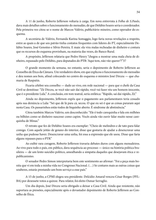 54 
A 11 de junho, Roberto Jefferson voltaria à carga. Em nova entrevista à Folha de S.Paulo, 
dava mais detalhes sobre o funcionamento do mensalão, de que Delúbio Soares seria o coordenador. 
Pela primeira vez citou-se o nome de Marcos Valério, publicitário mineiro, como operador do es-quema. 
A secretária de Valério, Fernanda Karina Somaggio, logo faria novas revelações a respeito, 
entre as quais a de que seu patrão tinha contatos frequentes com líderes do PT, especialmente De-lúbio 
Soares, José Genoíno e Sílvio Pereira. E mais: ela vira malas recheadas de dinheiro e contara 
que os recursos do esquema provinham, na maioria das vezes, do Banco Rural. 
A propósito, Jefferson relataria que Pedro Henry “chegou a mostrar uma mala cheia de di-nheiro, 
repassado pelo Delúbio, para deputados do PTB: ‘Aqui tem, não vão querer’?”37 
O grande momento da semana, no entanto, seria o depoimento de Roberto Jefferson ao 
Conselho de Ética da Câmara. Um verdadeiro show, em que explicou o funcionamento do mensalão 
e deu nomes aos bois, afinal colocando no centro do esquema o ministro José Dirceu — que cha-maria 
de Rasputin. 
Ficaria célebre seu conselho — dado ao vivo, em rede nacional — para que o chefe da Casa 
Civil se demitisse: “Zé Dirceu, se você não sair daí rápido, você vai fazer réu um homem inocente, 
que é o presidente Lula.” A conclusão, em tom teatral, seria enfática: “Rápido, saí daí rápido, Zé.” 
Ainda no depoimento, Jefferson expôs que o pagamento aos parlamentares teria cessado 
após sua denúncia a Lula: “Sei que de lá para cá, secou. O que eu sei é que as coisas pararam aqui 
nesta Casa. Os passarinhos estão todos de biquinho aberto. É síndrome de abstinência.” 
Citou também Marcos Valério, um desconhecido: “Ele é todo carequinha e fala em milhões 
ou bilhões como se dinheiro nascesse como capim. Vocês ainda vão ouvir falar muito nesse care-quinha 
de Minas.” 
O retrato que fez de Delúbio Soares era exemplar: “Cheio de melindres e de tato para falar 
comigo. Com aquele jeitão de goiano do interior, disse que gostaria de ajudar a desencravar uma 
unha que pudesse haver. Desencravar uma unha, foi essa a expressão que ele usou. Disse que faria 
alguns repasses para o PTB.” 
Ao exibir rara coragem, Roberto Jefferson travaria debates duros com alguns mensaleiros. 
Ao vivo para todo o país, em público, dava sequência ao processo — único na história política bra-sileira 
— de um lento suicídio político, amealhando a simpatia daqueles que desejavam ética e re-publicanismo. 
O senador Pedro Simon interpretaria bem este sentimento ao afirmar: “Foi a peça mais bo-nita 
que vi em toda a minha vida no Congresso Nacional. (…) Se contares mais as outras coisas que 
souberes, estarás prestando um bom serviço a esse país.” 
A 15 de junho, a CPMI elegeu seu presidente. Delcídio Amaral venceu César Borges (PFL-BA) 
por dezessete votos a quinze. Para relator, foi eleito Osmar Serraglio. 
Um dia depois, José Dirceu seria obrigado a deixar a Casa Civil. Ainda que resistente, não 
suportara as pressões, especialmente após o devastador depoimento de Roberto Jefferson ao Con-selho 
de Ética. 
 